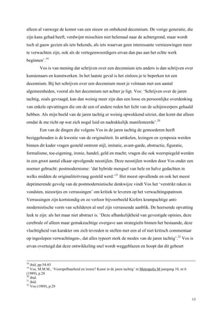 13
alleen al vanwege de komst van een nieuw en onbekend decennium. De vorige generatie, die
zijn kans gehad heeft, verdwijnt misschien niet helemaal naar de achtergrond, maar wordt
toch al gauw gezien als iets bekends, als iets waarvan geen interessante vernieuwingen meer
te verwachten zijn, ook als de vertegenwoordigers ervan dan pas aan het echte werk
beginnen’.19
Vos is van mening dat schrijven over een decennium iets anders is dan schrijven over
kunstenaars en kunstwerken. In het laatste geval is het zinloos je te beperken tot een
decennium. Bij het schrijven over een decennium moet je volstaan met een aantal
algemeenheden, vooral als het decennium net achter je ligt. Vos: ‘Schrijven over de jaren
tachtig, zoals gevraagd, kan dan weinig meer zijn dan een losse en persoonlijke overdenking
van enkele opvattingen die om de een of andere reden het licht van de schijnwerpers gehaald
hebben. Als mijn beeld van de jaren tachtig er weinig opwekkend uitziet, dan komt dat alleen
omdat ik me richt op wat zich nogal luid en nadrukkelijk manifesteerde’.20
Een van de dingen die volgens Vos in de jaren tachtig de gemoederen heeft
beziggehouden is de kwestie van de originaliteit. In artikelen, lezingen en symposia werden
binnen dit kader vragen gesteld omtrent stijl, imitatie, avant-garde, abstractie, figuratie,
formalisme, toe-eigening, ironie, handel, geld en macht; vragen die ook weerspiegeld werden
in een groot aantal elkaar opvolgende neostijlen. Deze neostijlen worden door Vos onder een
noemer gebracht: postmodernisme: ‘dat hybride mengsel van hele en halve gedachten in
welks midden de originaliteitvraag gesteld werd.’21
Het meest opvallende en ook het meest
deprimerende gevolg van de postmodernistische denkwijze vindt Vos het ‘verstrikt raken in
vondsten, nieuwtjes en verrassingen’ om kritiek te leveren op het verwachtingspatroon.
Verrassingen zijn kortstondig en zo verloor bijvoorbeeld Kiefers krampachtige anti-
modernistische vorm van schilderen al snel zijn verrassende aanblik. De heersende opvatting
leek te zijn: als het maar niet abstract is. ‘Deze afhankelijkheid van gevestigde opinies, deze
cerebrale of alleen maar gemakzuchtige overgave aan strategieën binnen het bestaande, deze
vluchtigheid van karakter om zich tevreden te stellen met een al of niet kritisch commentaar
op ingeslepen verwachtingen-, dat alles typeert sterk de modes van de jaren tachtig’.22
Vos is
ervan overtuigd dat deze ontwikkeling snel wordt weggeblazen en hoopt dat dit gebeurt
18
ibid, pp.54-85
19
Vos, M.M.M., ‘Voorspelbaarheid en ironie? Kunst in de jaren tachtig’ in Metropolis M jaargang 10, nr.6
(1989), p.28
20
ibid.
21
ibid.
22
Vos (1989), p.29
 