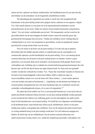 14
samen met het ‘gebazel van Parijse intellectuelen’ die beeldende kunst als een taal zien die
met behulp van de technieken van de linguïstiek ontrafeld kan worden.
De afkondiging dat originaliteit een mythe is, heeft met zich meegebracht dat
kunstenaars in de jaren tachtig steeds meer gingen citeren, ontlenen en toe-eigenen, volgens
Vos. Niets speelt daarom zo een grote rol in de representerende technieken van het
postmodernisme als de ironie. Onder de noemer ironie konden kunstenaars schaamteloos
‘jatten’. Vos ziet ironie voorbehouden aan de taal: ‘De transparantie van het woord en de
gewichtloosheid van de taal scheppen de ideale ruimte waarin de ironische geest zijn
gymnastische bewegingen kan uitvoeren.’ Omdat een schilderij zowel volledig ding als
volledig beeld is en verre van transparant en gewichtloos, wordt een paradoxale situatie
gecreëerd die weinig ruimte biedt voor de ironie.
Over de ironie in de kunst van de jaren tachtig is Vos dus niet erg te spreken.
Bovendien lijkt het middel speciale relaties te onderhouden met de consumptieve en
commerciële aspecten van het kunstbedrijf van de jaren tachtig. Vos is van mening dat de
commercialisering van de kunst in de jaren tachtig bizarre en riskante vormen is gaan
aannemen, wat een grote druk op de schouders van kunstenaars heeft gelegd. Kunst moest
verkoopbaar zijn. Gelukkig zijn er ondanks de commercialisering genoeg kunstenaars die zich
bewust zijn van het feit dat de kunst een eigen domein heeft. Er moet eerst iets gemaakt
worden voordat het verkocht kan worden. Vos: ‘Naast alle wisselende waarden en functies die
de kunst in het maatschappelijk verkeer kan hebben, blijft er altijd een eigen en
onvervreemdbare ruimte over voor de kunst zelf. Deze ruimte […] moet steeds opnieuw
veroverd worden, bewaakt en beschermd. […] Inpalming van dat domein met behulp van
ironisch getinte strategieën kan niet veel meer betekenen dan een zwaktebod van hen die
werkelijke verbeeldingskracht missen, of zo men wil originaliteit’.23
De reden dat ik het artikel van Vos zo uitvoerig heb beschreven, is ten eerste dat een
aantal opvallende tendensen binnen de kunst van de jaren tachtig duidelijk worden gemaakt
en ten tweede dat het indirect een verklaring geeft voor de afwezigheid van audiovisuele
kunst in het kunstdiscours van de jaren tachtig. Vos heeft het over algemene ontwikkelingen
in de beeldende kunst, maar betrekt deze alleen op de schilderkunst, alsof er in de jaren
tachtig niets anders werd gedaan dan schilderen. Een van de redenen dat audiovisuele kunst
zo weinig aandacht kreeg in de jaren tachtig wordt door Vos zelf onbewust aangegeven:
behalve de herleving van de schilderkunst, liet de enorme commercialisering voor
audiovisuele kunst weinig ruimte over, omdat het simpelweg nauwelijks verkoopbaar was.
 