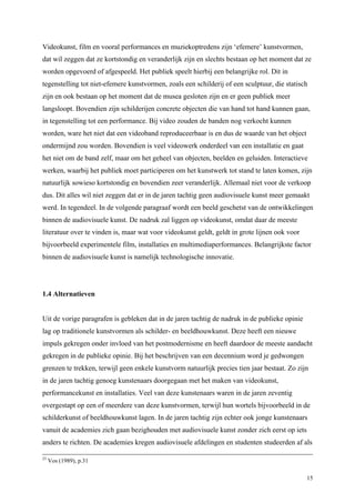 15
Videokunst, film en vooral performances en muziekoptredens zijn ‘efemere’ kunstvormen,
dat wil zeggen dat ze kortstondig en veranderlijk zijn en slechts bestaan op het moment dat ze
worden opgevoerd of afgespeeld. Het publiek speelt hierbij een belangrijke rol. Dit in
tegenstelling tot niet-efemere kunstvormen, zoals een schilderij of een sculptuur, die statisch
zijn en ook bestaan op het moment dat de musea gesloten zijn en er geen publiek meer
langsloopt. Bovendien zijn schilderijen concrete objecten die van hand tot hand kunnen gaan,
in tegenstelling tot een performance. Bij video zouden de banden nog verkocht kunnen
worden, ware het niet dat een videoband reproduceerbaar is en dus de waarde van het object
ondermijnd zou worden. Bovendien is veel videowerk onderdeel van een installatie en gaat
het niet om de band zelf, maar om het geheel van objecten, beelden en geluiden. Interactieve
werken, waarbij het publiek moet participeren om het kunstwerk tot stand te laten komen, zijn
natuurlijk sowieso kortstondig en bovendien zeer veranderlijk. Allemaal niet voor de verkoop
dus. Dit alles wil niet zeggen dat er in de jaren tachtig geen audiovisuele kunst meer gemaakt
werd. In tegendeel. In de volgende paragraaf wordt een beeld geschetst van de ontwikkelingen
binnen de audiovisuele kunst. De nadruk zal liggen op videokunst, omdat daar de meeste
literatuur over te vinden is, maar wat voor videokunst geldt, geldt in grote lijnen ook voor
bijvoorbeeld experimentele film, installaties en multimediaperformances. Belangrijkste factor
binnen de audiovisuele kunst is namelijk technologische innovatie.
1.4 Alternatieven
Uit de vorige paragrafen is gebleken dat in de jaren tachtig de nadruk in de publieke opinie
lag op traditionele kunstvormen als schilder- en beeldhouwkunst. Deze heeft een nieuwe
impuls gekregen onder invloed van het postmodernisme en heeft daardoor de meeste aandacht
gekregen in de publieke opinie. Bij het beschrijven van een decennium word je gedwongen
grenzen te trekken, terwijl geen enkele kunstvorm natuurlijk precies tien jaar bestaat. Zo zijn
in de jaren tachtig genoeg kunstenaars doorgegaan met het maken van videokunst,
performancekunst en installaties. Veel van deze kunstenaars waren in de jaren zeventig
overgestapt op een of meerdere van deze kunstvormen, terwijl hun wortels bijvoorbeeld in de
schilderkunst of beeldhouwkunst lagen. In de jaren tachtig zijn echter ook jonge kunstenaars
vanuit de academies zich gaan bezighouden met audiovisuele kunst zonder zich eerst op iets
anders te richten. De academies kregen audiovisuele afdelingen en studenten studeerden af als
23
Vos (1989), p.31
 