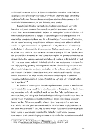 16
audiovisueel kunstenaar. Zo bood de Rietveld Academie in Amsterdam vanaf eind jaren
zeventig de afstudeerrichting Audiovisueel, wat betekent dat er vanaf begin jaren tachtig
studenten afstudeerden. Daarnaast kwamen in de jaren tachtig mediakunstenaars uit heel
andere hoeken zoals het theater, de film, de muziek of de televisie.
In de algemene literatuur werd audiovisuele of nieuwe mediakunst nauwelijks
besproken en de grote tentoonstellingen van de jaren tachtig waren meest gewijd aan
schilderkunst. Audiovisueel kunstenaars moesten dus andere platformen zoeken om hun werk
te tonen en onder de aandacht te brengen. Er verschenen gespecialiseerde publicaties over
onder andere videokunst, een kunstvorm die in de jaren tachtig ‘volwassen werd’ en toe was
aan een nieuwe benadering ten opzichte van traditionele kunstvormen. Video ontwikkelde
zich als een eigen kunstvorm met een eigen beeldtaal en dit gold ook voor andere nieuwe
media. Buiten de schilderkunstige debatten om ontwikkelden zich discussies over de rol van
de nieuwe media binnen de beeldende kunst en binnen de kunstgeschiedenis. Deze bereikten
niet tijdschriften als Metropolis M, maar vonden hun weg naar het geïnteresseerde publiek in
nieuwe tijdschriften, waarvan Mediamatic een belangrijk voorbeeld is. Dit tijdschrift is vanaf
1985 verschenen met als ondertitel Nederlands tijdschrift voor mediakunsten en tv-toestellen.
Het uitgangspunt bij oprichting was een platform te bieden voor inhoudelijke discussie, een
plaats waar in het openbaar aan theorievorming kon worden gedaan, waar de mediakunst
gelegitimeerd werd. Behalve theoretische, historische en cultuurbeschouwelijke bijdragen
bevatte Mediamatic in het begin veel artikelen over de vormgeving van de apparatuur
waarvan de mediakunstenaar zich bedient. De nadruk lag hierbij op het TV-toestel ‘als lijst
van de videokunst’.24
De televisie en technologische ontwikkelingen hieromtrent speelden in de mediakunst
van de jaren tachtig een grote rol. Gaven videokunstenaars in de beginjaren van de videokunst
nog commentaar op het televisietijdperk (denk aan Nam June Paiks installaties met tv-
toestellen), in de jaren tachtig werd de televisie aangewend om publiek te bereiken. Kabel en
satelliet zouden programma’s op maat kunnen brengen en videokunst zou de huiskamers
kunnen bereiken. Videokunstenares Helen Doyle: ‘its my hope that modern technology
(BETAMAX, satellites, pay television) will become one of our tools, helping us to express
that which dwells in others’.25
En Kathy Huffman: ‘Where video art will find a venue beyond
the art context is uncertain as we enter the 80s. Certainly we will witness expanded
consciousness by the commercial programmers who have maintained a narrow and unrealistic
24
Velthoven, W. en J. Possel, ‘Redactioneel’ in Mediamatic vol.0 nr.0 (december 1985)
25
Doyle, H. in The Second Link. Viewpoints on Video in the Eighties, Banff 1983, p.40
 