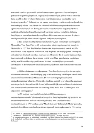 18
stortten de creatieve geesten zich op de nieuwe computerapparatuur, alvorens het grote
publiek ervan gebruik ging maken. Tegelijkertijd werden vragen gesteld over de rol die de
kunst speelde in deze revolutie. De theorieën en praktijken van de kunsttraditie waren
irrelevant geworden.31
De komst van een nieuwe samenleving vereiste een nieuwe benadering
van het begrip cultuur. Hoe konden alle communicatiemiddelen zo gebruikt worden dat ze
optimaal functioneren en een dialoog bevorderen tussen kunstenaar en publiek? Het was
duidelijk dat het culturele establishment zich hier totaal niet mee bezig hield. Culturele
instellingen en musea functioneerden nog binnen 19e
-eeuwse structuren waarin de nieuwe
media geen duidelijk plaats konden krijgen en als bijzaak werden gezien.
In deze context moet het bestaan van alternatieve, non-commerciële instellingen als
Montevideo, Time Based Arts en V2 gezien worden. Montevideo is opgericht als galerie
Montevideo in 1977 door René Coelho, die daarvoor programmamaker voor de VARA-
televisie was. In het begin van haar bestaan heeft de galerie het moeilijk gehad, vanwege het
ontbreken van structurele subsidies. Daarnaast speelde een rol dat de kunstkritiek nauwelijks
interesse toonde in de kunst die er tentoon gesteld werd. Maar tegen het eind van de jaren
tachtig was Montevideo uitgegroeid tot een bloeiend kunstbedrijf dat presenteerde,
distribueerde en documenteerde en dat een centrale plek binnen de Nederlandse mediakunst
innam.
In 1983 werd door een groep kunstenaars Time Based Arts opgericht, de vereniging
voor mediakunstenaars. Deze vereniging ging zich ook richten op vertoning en verhuur zodat
er concurrentie ontstond voor Montevideo. De twee instellingen groeiden echter
noodgedwongen naar elkaar toe. Montevideo beschikte namelijk over belangrijke apparatuur
voor de productie. Bovendien wilde de overheid een duidelijk centrum binnen de mediakunst
zien en subsidieerde daarom slechts één instelling: Time Based Arts. In 1993 zijn de twee
organisaties samen gegaan.32
Het V2 instituut voor instabiele media is in 1981 door een groep
multimediakunstenaars in ’s Hertogenbosch opgericht. In de beginperiode lag het accent op
multimediapresentaties, maar dit verschoof geleidelijk naar kunst in relatie tot
mediatechnologie. In 1987 werd de eerste ‘Manifestatie voor de Instabiele Media’ gehouden,
een festival rond kunst en technologie dat vervolgens elk jaar terugkwam en in 1994 opging
30
zie Castells, M., The Information Age: Economy, Society and Culture, Oxford 1996, 1997 en 1998
31
Lischka, G.H., ‘Medienkunst’ in Catalogus Ars Electronia Festival, Linz 1986, pp.13-15
32
uit een rapport uitgegeven ter gelegenheid van de fusie van Montevideo en Time Based Arts in 1993, in te zien
in de Mediatheek van Montevideo, en een interview met de huidige directeur van Montevideo, Heiner
Holtappels
 