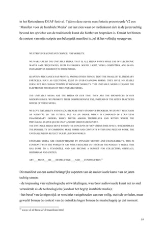 19
in het Rotterdamse DEAF festival. Tijdens deze eerste manifestatie presenteerde V2 een
‘Manifest voor de Instabiele Media’ dat laat zien waar de mediakunst zich in de jaren tachtig
bevond ten opzichte van de traditionele kunst die hierboven besproken is. Omdat het binnen
de context van mijn scriptie een belangrijk manifest is, zal ik het volledig weergeven:
WE STRIVE FOR CONSTANT CHANGE; FOR MOBILITY.
WE MAKE USE OF THE UNSTABLE MEDIA, THAT IS, ALL MEDIA WHICH MAKE USE OF ELECTRONIC
WAVES AND FREQUENCIES, SUCH AS ENGINES, SOUND, LIGHT, VIDEO, COMPUTERS, AND S0 ON.
INSTABILITY IS INHERENT TO THESE MEDIA.
QUANTUM MECHANICS HAS PROVED, AMONG OTHER THINGS, THAT THE SMALLEST ELEMENTARY
PARTICLES, SUCH AS ELECTRONS, EXIST IN EVER-CHANGING FORMS. THEY HAVE NO STABLE
FORM, BUT ARE CHARACTERIZED BY DYNAMIC MOBILITY. THIS UNSTABLE, MOBILE FORM OF THE
ELECTRON IS THE BASIS OF THE UNSTABLE MEDIA.
THE UNSTABLE MEDIA ARE THE MEDIA OF OUR TIME. THEY ARE THE SHOWPIECES IN OUR
MODERN HOMES. WE PROMOTE THEIR COMPREHENSIVE USE, INSTEAD OF THE OFTEN PRACTICED
MISUSE OF THESE MEDIA.
WE LOVE INSTABILITY AND CHAOS, BECAUSE THEY STAND FOR PROGRESS. WE DO NOT SEE CHAOS
AS SURVIVAL OF THE FITTEST, BUT AS AN ORDER WHICH IS COMPOSED OF COUNTLESS
FRAGMENTARY ORDERS, WHICH DIFFER AMONG THEMSELVES AND WITHIN WHICH THE
PREVAILING STATUS QUO IS ONLY A SHORT ORIENTATION POINT.
THE UNSTABLE MEDIA MOVE WITHIN THE CONCEPTS OF 'MOVEMENT-TIME-SPACE', WHICH IMPLIES
THE POSSIBILITY OF COMBINING MORE FORMS AND CONTENTS WITHIN ONE PIECE OF WORK. THE
UNSTABLE MEDIA REFLECT OUR PLURIFORM WORLD.
UNSTABLE MEDIA ARE CHARACTERIZED BY DYNAMIC MOTION AND CHANGEABILITY, THIS IN
CONTRAST WITH THE WORLD OF ART WHICH REACHES US THROUGH THE PUBLICITY MEDIA. THIS
HAS COME TO A STANDSTILL AND HAS BECOME A BUDGET FOR COLLECTORS, OFFICIALS,
HISTORIANS AND CRITICS.
ART____MUST____BE____DESTRUCTIVE____AND____CONSTRUCTIVE.33
Dit manifest vat een aantal belangrijke aspecten van de audiovisuele kunst van de jaren
tachtig samen:
- de toepassing van technologische ontwikkelingen, waardoor audiovisuele kunst net zo snel
veranderde als de technologieën (vandaar het begrip instabiele media);
- het besef van de eigen tijd: er werd niet vastgehouden aan een veilig, statisch verleden, maar
gewerkt binnen de context van de ontwikkelingen binnen de maatschappij op dat moment.
33
www.v2.nl/browse/v2/manifesto.html
 