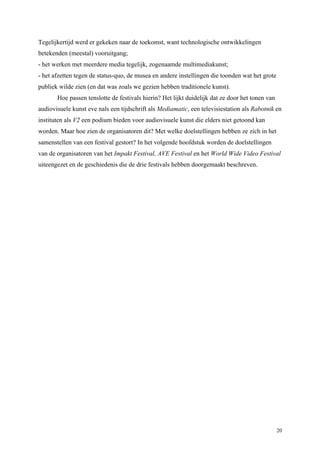 20
Tegelijkertijd werd er gekeken naar de toekomst, want technologische ontwikkelingen
betekenden (meestal) vooruitgang;
- het werken met meerdere media tegelijk, zogenaamde multimediakunst;
- het afzetten tegen de status-quo, de musea en andere instellingen die toonden wat het grote
publiek wilde zien (en dat was zoals we gezien hebben traditionele kunst).
Hoe passen tenslotte de festivals hierin? Het lijkt duidelijk dat ze door het tonen van
audiovisuele kunst eve nals een tijdschrift als Mediamatic, een televisiestation als Rabotnik en
instituten als V2 een podium bieden voor audiovisuele kunst die elders niet getoond kan
worden. Maar hoe zien de organisatoren dit? Met welke doelstellingen hebben ze zich in het
samenstellen van een festival gestort? In het volgende hoofdstuk worden de doelstellingen
van de organisatoren van het Impakt Festival, AVE Festival en het World Wide Video Festival
uiteengezet en de geschiedenis die de drie festivals hebben doorgemaakt beschreven.
 