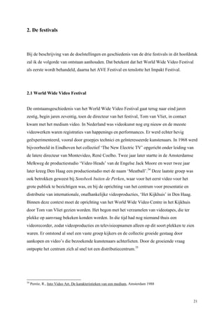 21
2. De festivals
Bij de beschrijving van de doelstellingen en geschiedenis van de drie festivals in dit hoofdstuk
zal ik de volgorde van ontstaan aanhouden. Dat betekent dat het World Wide Video Festival
als eerste wordt behandeld, daarna het AVE Festival en tenslotte het Impakt Festival.
2.1 World Wide Video Festival
De ontstaansgeschiedenis van het World Wide Video Festival gaat terug naar eind jaren
zestig, begin jaren zeventig, toen de directeur van het festival, Tom van Vliet, in contact
kwam met het medium video. In Nederland was videokunst nog erg nieuw en de meeste
videowerken waren registraties van happenings en performances. Er werd echter hevig
geëxperimenteerd, vooral door groepjes technici en geïnteresseerde kunstenaars. In 1968 werd
bijvoorbeeld in Eindhoven het collectief ‘The New Electric TV’ opgericht onder leiding van
de latere directeur van Montevideo, René Coelho. Twee jaar later startte in de Amsterdamse
Melkweg de productiestudio ‘Video Heads’ van de Engelse Jack Moore en weer twee jaar
later kreeg Den Haag een productiestudio met de naam ‘Meatball’.34
Deze laatste groep was
ook betrokken geweest bij Sonsbeek buiten de Perken, waar voor het eerst video voor het
grote publiek te bezichtigen was, en bij de oprichting van het centrum voor presentatie en
distributie van internationale, onafhankelijke videoproducties, ‘Het Kijkhuis’ in Den Haag.
Binnen deze context moet de oprichting van het World Wide Video Centre in het Kijkhuis
door Tom van Vliet gezien worden. Het begon met het verzamelen van videotapes, die ter
plekke op aanvraag bekeken konden worden. In die tijd had nog niemand thuis een
videorecorder, zodat videoproducties en televisieopnamen alleen op dit soort plekken te zien
waren. Er ontstond al snel een vaste groep kijkers en de collectie groeide gestaag door
aankopen en video’s die bezoekende kunstenaars achterlieten. Door de groeiende vraag
ontpopte het centrum zich al snel tot een distributiecentrum.35
34
Perrée, R., Into Video Art. De karakteristieken van een medium, Amsterdam 1988
 