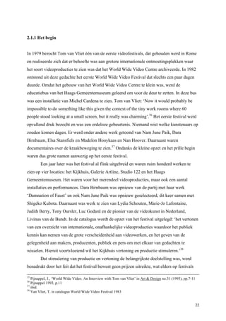 22
2.1.1 Het begin
In 1979 bezocht Tom van Vliet één van de eerste videofestivals, dat gehouden werd in Rome
en realiseerde zich dat er behoefte was aan grotere internationale ontmoetingsplekken waar
het soort videoproducties te zien was dat het World Wide Video Centre archiveerde. In 1982
ontstond uit deze gedachte het eerste World Wide Video Festival dat slechts een paar dagen
duurde. Omdat het gebouw van het World Wide Video Centre te klein was, werd de
educatiebus van het Haags Gemeentemuseum geleend om voor de deur te zetten. In deze bus
was een installatie van Michel Cardena te zien. Tom van Vliet: ‘Now it would probably be
impossible to do something like this given the context of the tiny work rooms where 60
people stood looking at a small screen, but it really was charming’.36
Het eerste festival werd
opvallend druk bezocht en was een ordeloze gebeurtenis. Niemand wist welke kunstenaars op
zouden komen dagen. Er werd onder andere werk getoond van Nam June Paik, Dara
Birnbaum, Elsa Stansfiels en Madelon Hooykaas en Nan Hoover. Daarnaast waren
documentaires over de kraakbeweging te zien.37
Ondanks de kleine opzet en het prille begin
waren dus grote namen aanwezig op het eerste festival.
Een jaar later was het festival al flink uitgebreid en waren ruim honderd werken te
zien op vier locaties: het Kijkhuis, Galerie Artline, Studio 122 en het Haags
Gemeentemuseum. Het waren voor het merendeel videoproducties, maar ook een aantal
installaties en performances. Dara Birnbaum was opnieuw van de partij met haar werk
‘Damnation of Faust’ en ook Nam June Paik was opnieuw geselecteerd, dit keer samen met
Shigeko Kubota. Daarnaast was werk te zien van Lydia Schouten, Marie-Jo Lafontaine,
Judith Berry, Tony Oursler, Luc Godard en de pionier van de videokunst in Nederland,
Livinus van de Bundt. In de catalogus wordt de opzet van het festival uitgelegd: ‘het vertonen
van een overzicht van internationale, onafhankelijke videoproducties waardoor het publiek
kennis kan nemen van de grote verscheidenheid aan videowerken, en het geven van de
gelegenheid aan makers, producenten, publiek en pers om met elkaar van gedachten te
wisselen. Hieruit voortvloeiend wil het Kijkhuis vertoning en productie stimuleren.’38
Dat stimulering van productie en vertoning de belangrijkste doelstelling was, werd
benadrukt door het feit dat het festival bewust geen prijzen uitreikte, wat elders op festivals
35
Pijnappel, J., ‘World Wide Video. An Interview with Tom van Vliet’ in Art & Design no.31 (1993), pp.7-11
36
Pijnappel 1993, p.11
37
ibid.
38
Van Vliet, T. in catalogus World Wide Video Festival 1983
 