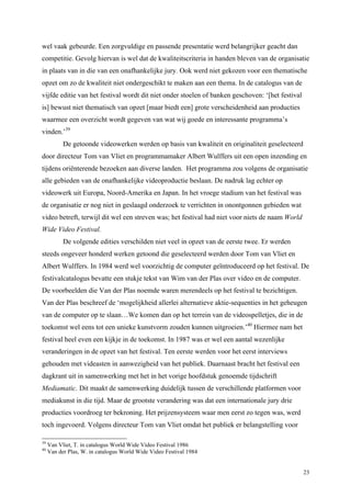 23
wel vaak gebeurde. Een zorgvuldige en passende presentatie werd belangrijker geacht dan
competitie. Gevolg hiervan is wel dat de kwaliteitscriteria in handen bleven van de organisatie
in plaats van in die van een onafhankelijke jury. Ook werd niet gekozen voor een thematische
opzet om zo de kwaliteit niet ondergeschikt te maken aan een thema. In de catalogus van de
vijfde editie van het festival wordt dit niet onder stoelen of banken geschoven: ‘[het festival
is] bewust niet thematisch van opzet [maar biedt een] grote verscheidenheid aan producties
waarmee een overzicht wordt gegeven van wat wij goede en interessante programma’s
vinden.’39
De getoonde videowerken werden op basis van kwaliteit en originaliteit geselecteerd
door directeur Tom van Vliet en programmamaker Albert Wulffers uit een open inzending en
tijdens oriënterende bezoeken aan diverse landen. Het programma zou volgens de organisatie
alle gebieden van de onafhankelijke videoproductie beslaan. De nadruk lag echter op
videowerk uit Europa, Noord-Amerika en Japan. In het vroege stadium van het festival was
de organisatie er nog niet in geslaagd onderzoek te verrichten in onontgonnen gebieden wat
video betreft, terwijl dit wel een streven was; het festival had niet voor niets de naam World
Wide Video Festival.
De volgende edities verschilden niet veel in opzet van de eerste twee. Er werden
steeds ongeveer honderd werken getoond die geselecteerd werden door Tom van Vliet en
Albert Wulffers. In 1984 werd wel voorzichtig de computer geïntroduceerd op het festival. De
festivalcatalogus bevatte een stukje tekst van Wim van der Plas over video en de computer.
De voorbeelden die Van der Plas noemde waren merendeels op het festival te bezichtigen.
Van der Plas beschreef de ‘mogelijkheid allerlei alternatieve aktie-sequenties in het geheugen
van de computer op te slaan…We komen dan op het terrein van de videospelletjes, die in de
toekomst wel eens tot een unieke kunstvorm zouden kunnen uitgroeien.’40
Hiermee nam het
festival heel even een kijkje in de toekomst. In 1987 was er wel een aantal wezenlijke
veranderingen in de opzet van het festival. Ten eerste werden voor het eerst interviews
gehouden met videasten in aanwezigheid van het publiek. Daarnaast bracht het festival een
dagkrant uit in samenwerking met het in het vorige hoofdstuk genoemde tijdschrift
Mediamatic. Dit maakt de samenwerking duidelijk tussen de verschillende platformen voor
mediakunst in die tijd. Maar de grootste verandering was dat een internationale jury drie
producties voordroeg ter bekroning. Het prijzensysteem waar men eerst zo tegen was, werd
toch ingevoerd. Volgens directeur Tom van Vliet omdat het publiek er belangstelling voor
39
Van Vliet, T. in catalogus World Wide Video Festival 1986
40
Van der Plas, W. in catalogus World Wide Video Festival 1984
 