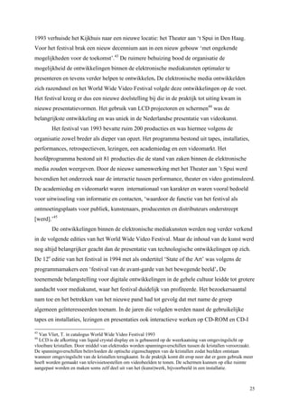25
1993 verhuisde het Kijkhuis naar een nieuwe locatie: het Theater aan ‘t Spui in Den Haag.
Voor het festival brak een nieuw decennium aan in een nieuw gebouw ‘met ongekende
mogelijkheden voor de toekomst’.43
De ruimere behuizing bood de organisatie de
mogelijkheid de ontwikkelingen binnen de elektronische mediakunsten optimaler te
presenteren en tevens verder helpen te ontwikkelen. De elektronische media ontwikkelden
zich razendsnel en het World Wide Video Festival volgde deze ontwikkelingen op de voet.
Het festival kreeg er dus een nieuwe doelstelling bij die in de praktijk tot uiting kwam in
nieuwe presentatievormen. Het gebruik van LCD projectoren en schermen44
was de
belangrijkste ontwikkeling en was uniek in de Nederlandse presentatie van videokunst.
Het festival van 1993 bevatte ruim 200 producties en was hiermee volgens de
organisatie zowel breder als dieper van opzet. Het programma bestond uit tapes, installaties,
performances, retrospectieven, lezingen, een academiedag en een videomarkt. Het
hoofdprogramma bestond uit 81 producties die de stand van zaken binnen de elektronische
media zouden weergeven. Door de nieuwe samenwerking met het Theater aan ’t Spui werd
bovendien het onderzoek naar de interactie tussen performance, theater en video gestimuleerd.
De academiedag en videomarkt waren internationaal van karakter en waren vooral bedoeld
voor uitwisseling van informatie en contacten, ‘waardoor de functie van het festival als
ontmoetingsplaats voor publiek, kunstenaars, producenten en distributeurs onderstreept
[werd].’45
De ontwikkelingen binnen de elektronische mediakunsten werden nog verder verkend
in de volgende edities van het World Wide Video Festival. Maar de inhoud van de kunst werd
nog altijd belangrijker geacht dan de presentatie van technologische ontwikkelingen op zich.
De 12e
editie van het festival in 1994 met als ondertitel ‘State of the Art’ was volgens de
programmamakers een ‘festival van de avant-garde van het bewegende beeld’. De
toenemende belangstelling voor digitale ontwikkelingen in de gehele cultuur leidde tot grotere
aandacht voor mediakunst, waar het festival duidelijk van profiteerde. Het bezoekersaantal
nam toe en het betrekken van het nieuwe pand had tot gevolg dat met name de groep
algemeen geïnteresseerden toenam. In de jaren die volgden werden naast de gebruikelijke
tapes en installaties, lezingen en presentaties ook interactieve werken op CD-ROM en CD-I
43
Van Vliet, T. in catalogus World Wide Video Festival 1993
44
LCD is de afkorting van liquid crystal display en is gebaseerd op de weerkaatsing van omgevingslicht op
vloeibare kristallen. Door middel van elektrodes worden spanningsverschillen tussen de kristallen veroorzaakt.
De spanningsverschillen beïnvloeden de optische eigenschappen van de kristallen zodat beelden ontstaan
wanneer omgevingslicht van de kristallen terugkaatst. In de praktijk komt dit erop neer dat er geen gebruik meer
hoeft worden gemaakt van televisietoestellen om videobeelden te tonen. De schermen kunnen op elke ruimte
aangepast worden en maken soms zelf deel uit van het (kunst)werk, bijvoorbeeld in een installatie.
 