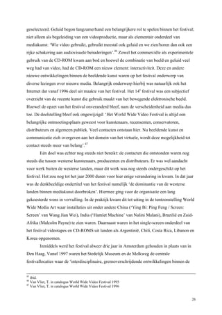 26
geselecteerd. Geluid begon langzamerhand een belangrijkere rol te spelen binnen het festival;
niet alleen als begeleiding van een videoproductie, maar als elementair onderdeel van
mediakunst: ‘Wie video gebruikt, gebruikt meestal ook geluid en we zien/horen dan ook een
rijke schakering aan audiovisuele benaderingen’.46
Zowel het commerciële als experimentele
gebruik van de CD-ROM kwam aan bod en hoewel de combinatie van beeld en geluid veel
weg had van video, had de CD-ROM een nieuw element: interactiviteit. Deze en andere
nieuwe ontwikkelingen binnen de beeldende kunst waren op het festival onderwerp van
diverse lezingen over nieuwe media. Belangrijk onderwerp hierbij was natuurlijk ook het
Internet dat vanaf 1996 deel uit maakte van het festival. Het 14e
festival was een subjectief
overzicht van de recente kunst die gebruik maakt van het bewegende elektronische beeld.
Hoewel de opzet van het festival onveranderd bleef, nam de verscheidenheid aan media dus
toe. De doelstelling bleef ook ongewijzigd: ‘Het World Wide Video Festival is altijd een
belangrijke ontmoetingsplaats geweest voor kunstenaars, recensenten, conservatoren,
distributeurs en algemeen publiek. Veel contacten ontstaan hier. Nu beeldende kunst en
communicatie zich overgeven aan het domein van het virtuele, wordt deze mogelijkheid tot
contact steeds meer van belang’.47
Eén doel was echter nog steeds niet bereikt: de contacten die ontstonden waren nog
steeds die tussen westerse kunstenaars, producenten en distributeurs. Er was wel aandacht
voor werk buiten de westerse landen, maar dit werk was nog steeds ondergeschikt op het
festival. Het zou nog tot het jaar 2000 duren voor hier enige verandering in kwam. In dat jaar
was de denkbeeldige ondertitel van het festival namelijk ‘de dominantie van de westerse
landen binnen mediakunst doorbroken’. Hiermee ging voor de organisatie een lang
gekoesterde wens in vervulling. In de praktijk kwam dit tot uiting in de tentoonstelling World
Wide Media Art waar installaties uit onder andere China (‘Ying Bi: Ping Feng / Screen:
Screen’ van Wang Jian Wei), India (‘Hamlet Machine’ van Nalini Malani), Brazilië en Zuid-
Afrika (Malcolm Payne) te zien waren. Daarnaast waren in het single-screen onderdeel van
het festival videotapes en CD-ROMS uit landen als Argentinië, Chili, Costa Rica, Libanon en
Korea opgenomen.
Inmiddels werd het festival alweer drie jaar in Amsterdam gehouden in plaats van in
Den Haag. Vanaf 1997 waren het Stedelijk Museum en de Melkweg de centrale
festivallocaties waar de ‘interdisciplinaire, grensoverschrijdende ontwikkelingen binnen de
45
ibid.
46
Van Vliet, T. in catalogus World Wide Video Festival 1995
47
Van Vliet, T. in catalogus World Wide Video Festival 1996
 
