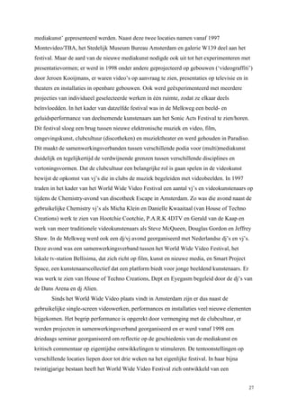 27
mediakunst’ gepresenteerd werden. Naast deze twee locaties namen vanaf 1997
Montevideo/TBA, het Stedelijk Museum Bureau Amsterdam en galerie W139 deel aan het
festival. Maar de aard van de nieuwe mediakunst nodigde ook uit tot het experimenteren met
presentatievormen; er werd in 1998 onder andere geprojecteerd op gebouwen (‘videograffiti’)
door Jeroen Kooijmans, er waren video’s op aanvraag te zien, presentaties op televisie en in
theaters en installaties in openbare gebouwen. Ook werd geëxperimenteerd met meerdere
projecties van individueel geselecteerde werken in één ruimte, zodat ze elkaar deels
beïnvloedden. In het kader van datzelfde festival was in de Melkweg een beeld- en
geluidsperformance van deelnemende kunstenaars aan het Sonic Acts Festival te zien/horen.
Dit festival sloeg een brug tussen nieuwe elektronische muziek en video, film,
omgevingskunst, clubcultuur (discotheken) en muziektheater en werd gehouden in Paradiso.
Dit maakt de samenwerkingsverbanden tussen verschillende podia voor (multi)mediakunst
duidelijk en tegelijkertijd de verdwijnende grenzen tussen verschillende disciplines en
vertoningsvormen. Dat de clubcultuur een belangrijke rol is gaan spelen in de videokunst
bewijst de opkomst van vj’s die in clubs de muziek begeleiden met videobeelden. In 1997
traden in het kader van het World Wide Video Festival een aantal vj’s en videokunstenaars op
tijdens de Chemistry-avond van discotheek Escape in Amsterdam. Zo was die avond naast de
gebruikelijke Chemistry vj’s als Micha Klein en Danielle Kwaaitaal (van House of Techno
Creations) werk te zien van Hootchie Cootchie, P.A.R.K 4DTV en Gerald van de Kaap en
werk van meer traditionele videokunstenaars als Steve McQueen, Douglas Gordon en Jeffrey
Shaw. In de Melkweg werd ook een dj/vj avond georganiseerd met Nederlandse dj’s en vj’s.
Deze avond was een samenwerkingsverband tussen het World Wide Video Festival, het
lokale tv-station Bellisima, dat zich richt op film, kunst en nieuwe media, en Smart Project
Space, een kunstenaarscollectief dat een platform biedt voor jonge beeldend kunstenaars. Er
was werk te zien van House of Techno Creations, Dept en Eyegasm begeleid door de dj’s van
de Dans Arena en dj Alien.
Sinds het World Wide Video plaats vindt in Amsterdam zijn er dus naast de
gebruikelijke single-screen videowerken, performances en installaties veel nieuwe elementen
bijgekomen. Het begrip performance is opgerekt door vermenging met de clubcultuur, er
werden projecten in samenwerkingsverband georganiseerd en er werd vanaf 1998 een
driedaags seminar georganiseerd om reflectie op de geschiedenis van de mediakunst en
kritisch commentaar op eigentijdse ontwikkelingen te stimuleren. De tentoonstellingen op
verschillende locaties liepen door tot drie weken na het eigenlijke festival. In haar bijna
twintigjarige bestaan heeft het World Wide Video Festival zich ontwikkeld van een
 