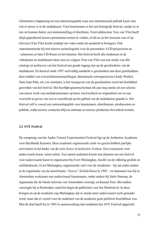28
informatieve happening tot een ontmoetingsplek waar een internationaal publiek komt zien
wat er nieuw is in de mediakunst. Voor kunstenaars is het een belangrijk festival, omdat ze er
iets uit kunnen halen: een tentoonstelling of distributie. Festivaldirecteur Tom van Vliet heeft
altijd geprobeerd nieuwe presentatievormen te vinden, of dit nu in het museum was of op
televisie (Van Vliet kocht zendtijd om video onder de aandacht te brengen). Ook
experimenteerde hij met nieuwe technologieën voor de presentatie: LCD-projectoren en
–schermen en later CD-Roms en het Internet. Het festival heeft alle tendensen in de
videokunst en mediakunst laten zien en volgens Tom van Vliet zou een studie van alle
catalogi en archieven van het festival een goede ingang zijn op de geschiedenis van de
mediakunst. En hoewel sinds 1997 veelvuldig aandacht is geschonken aan deze geschiedenis
door middel van overzichtstentoonstellingen, thematische retrospectieven (Andy Warhol,
Nam June Paik, etc.) en seminars, is het weergeven van de geschiedenis nooit het hoofddoel
geworden van het festival. Het hoofdprogramma bestaat elk jaar nog steeds uit een selectie
van nieuw werk van mediakunstenaars op basis van kwaliteit en originaliteit om zo een
overzicht te geven van wat er wereldwijd op het gebied van de mediakunst gaande is. Het
festival zelf is vooral een ontmoetingsplek voor kunstenaars, distributeurs, producenten en
publiek, zodat nieuwe contacten blijven ontstaan en nieuwe producties bevorderd worden.
2.2 AVE Festival
De oorsprong van het Audio Visueel Experimenteel Festival ligt op de Arnhemse Academie
voor Beeldende Kunsten. Deze academie organiseerde zoals we gezien hebben jaarlijks
activiteiten in het kader van de serie Kunst Actualiteiten Arnhem. Een evenement voor
audiovisuele kunst, miste echter. Een aantal studenten kwam met plannen om een festival
voor audiovisuele kunst te organiseren bij Evert Maliangkay, hoofd van de afdeling grafiek en
schilderdocent. Evert Maliangkay organiseerde veel voor de Academie – hij zat onder andere
in de organisatie van de manifestatie ‘Nieuwe’ Schilderkunst in 1982 – en daarnaast was hij in
Amsterdam werkzaam met audiovisueel kunstenaars, onder andere bij Salto Omroep, de
organisatie die de lokale televisie van Amsterdam verzorgt, en Kanaal Zero. Bovendien
verzorgde hij in Rotterdam vanaf het begin de publiciteit voor het filmfestival. In deze
kringen en op de academie zag Maliangkay dat er steeds meer audiovisueel werk gemaakt
werd, maar dat er vooral voor de studenten van de academie geen platform beschikbaar was.
Met dit doel heeft hij in 1985 in samenwerking met studenten het AVE Festival opgericht:
 