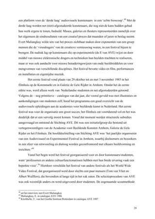29
een platform voor de ‘derde laag’ audiovisuele kunstenaars in een ‘echte bioscoop’.48
Met de
derde laag werden net (niet) afgestudeerde kunstenaars, die nog niet de kans hadden gehad
hun werk ergens te tonen, bedoeld. Musea, galeries en theaters representeerden namelijk over
het algemeen de eindresultaten van een creatief proces dat maanden of jaren in beslag neemt.
Evert Maliangkay wilde iets van het proces zichtbaar maken door exponenten van een groep
mensen die de ‘virusdragers’ van de creatieve vernieuwing waren, in een festival bijeen te
brengen. De nadruk lag op kunstenaars die op experimentele (de E van AVE) wijze en door
middel van nieuwe elektronische dragers en technieken hun beelden trachtten te realiseren,
maar er was ook aandacht voor nieuwe benaderingswijzen van oude beeldmiddelen en voor
mengvormen van verschillende disciplines. Het festival bevatte video en film, performances
en installaties en eigentijdse muziek.
Het eerste festival vond plaats van 29 oktober tot en met 3 november 1985 in het
filmhuis op de Korenmarkt en in Galerie de Gele Rijder in Arnhem. Omdat het de eerste
editie was, werd alleen werk van Nederlandse studenten en net afgestudeerden getoond.
Volgens de – nog primitieve – catalogus van dat jaar, die vooral gevuld was met illustraties en
aankondigingen van studenten zelf, bood het programma een goed overzicht van de
audiovisuele opleidingen aan de academies voor beeldende kunst in Nederland. Het eerste
festival was voor de organisatie een groot succes; het filmhuis zat voortdurend vol en het was
duidelijk dat er een vervolg moest komen. Vanaf dat moment werden structurele subsidies
aangevraagd en ontstond de Stichting AVE. Dit was een initiatiefgroep die bestond uit
vertegenwoordigers van de Academie voor Beeldende Kunsten Arnhem, Galerie de Gele
Rijder en het Filmhuis. De hoofddoelstelling van Stichting AVE was ‘het jaarlijks organiseren
van een Audiovisueel en Experimenteel Festival in Arnhem, waarbij deelnemers en bezoekers
in een sfeer van uitwisseling en dialoog worden geconfronteerd met elkaars beeldvorming en
inzichten.’49
Vanaf het begin werd het festival georganiseerd voor en door kunstenaars/studenten,
want ‘professoren en andere cultuurfunctionarissen hebben met hun brede ervaring vaak een
beperkte visie’.50
Hierdoor verschilde het festival van andere festivals als het World Wide
Video Festival, dat georganiseerd werd door slechts een paar mensen (Tom van Vliet en
Albert Wulffers), die bovendien al lange tijd in het vak zaten. De selectieprocedure van AVE
was ook wezenlijk anders en werd uitgevoerd door studenten. De zogenaamde scoutmethode
48
uit het interview met Evert Maliangkay
49
Maliangkay, E. in catalogus AVE 1986
50
Kirchhelle, U. van het Goethe Instituut Rotterdam in catalogus AVE 1987
 