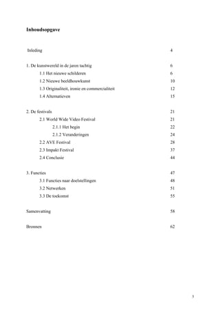 3
Inhoudsopgave
Inleding 4
1. De kunstwereld in de jaren tachtig 6
1.1 Het nieuwe schilderen 6
1.2 Nieuwe beeldhouwkunst 10
1.3 Originaliteit, ironie en commercialiteit 12
1.4 Alternatieven 15
2. De festivals 21
2.1 World Wide Video Festival 21
2.1.1 Het begin 22
2.1.2 Veranderingen 24
2.2 AVE Festival 28
2.3 Impakt Festival 37
2.4 Conclusie 44
3. Functies 47
3.1 Functies naar doelstellingen 48
3.2 Netwerken 51
3.3 De toekomst 55
Samenvatting 58
Bronnen 62
 
