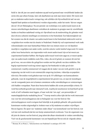 30
hield in dat elk jaar een aantal studenten op pad werd gestuurd naar verschillende landen (de
eerste drie jaar alleen Europa, later ook daarbuiten) op zoek naar nieuw talent. Dit waren niet
per se studenten audiovisuele vormgeving; ook schilders die bijvoorbeeld de taal van een
bepaald land spraken en kunsthistorici werden uitgezonden, onder het motto ‘dieven vangen
dieven’ (Evert Maliangkay). Na een periode van workshops over audiovisuele kunst en de
nieuwe ontwikkelingen daarbinnen vertrokken de studenten in groepjes naar de verschillende
landen en brachten naderhand verslag uit. Opvallend was de medewerking die geboden werd
door diverse culturele instellingen en ministeries in het buitenland. Een bijkomstigheid van
het scouten was dat de situatie van audiovisuele kunst in het buitenland onderzocht werd en
vergeleken kon worden met de situatie in Nederland. Omdat bij veel experimenteel werk oude
referentiekaders niet meer hanteerbaar bleken (het was immers nieuw en viel daardoor
moeilijk te vergelijken met ander werk), werd de selectie veelal intuïtief uitgevoerd. Er waren
echter twee basiscriteria: een ingezonden werk moest audiovisueel zijn en het moest een
experimenteel karakter hebben. Het begrip audiovisueel werd ruim opgevat; er moest sprake
zijn van audiovisuele middelen zoals film, video, dia en/of geluid, en wanneer dit niet het
geval was, van een relatie die gelegd kon worden met het gebruik van deze middelen. Het
begrip experimenteel werd nog ruimer opgevat; het betekende in ieder geval niet-
commercieel, waarbij commercieel wil zeggen dat de maker van een werk gericht is op de
toepassing van dat werk in een commerciële omgeving (reclame, videoclips en populaire
televisie). Bovendien werd gekeken naar wat op de AV-afdelingen van kunstacademies
gebeurde, waar de mogelijkheid te experimenteren het grootst was, en naar de inzendingen
van de voorgaande jaren om te kunnen constateren welke ontwikkelingen en vernieuwingen
zich hadden voorgedaan. Naast deze basiscriteria hadden alle scouts persoonlijke criteria. Er
werd bijvoorbeeld gezocht naar interactief werk, waarbij de toeschouwer invloed heeft op het
werk of zelf verbanden moet leggen, of naar werk dat ‘iets zegt’, een persoonlijke of
maatschappijkritische mededeling bevat.51
Voorop stond te allen tijde dat het werk interessant
was voor het uitwisselingsproces dat zo belangrijk was voor het festival. Het
uitwisselingsproces werd overigens heel letterlijk in de praktijk gebracht: alle geselecteerde
kunstenaars werden uitgenodigd in Arnhem waar ze bij studenten en andere vrijwilligers
bleven logeren. De opzet van ‘studenten onder elkaar’ was kenmerkend voor het festival, wat
wel met zich meebracht dat het een beetje amateuristisch overkwam. Voor de organisatie was
dit juist de charme van het festival; jong talent dat elkaar stimuleerde in verdere ontwikkeling.
Veel van de geselecteerde kunstenaars van een bepaald jaar bleven ook de volgende edities
51
Bosman, M. en Ward, J., ‘Selectiecriteria voor Nederland’ in catalogus AVE 1993
 