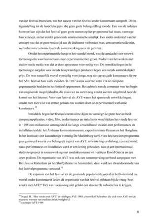 31
van het festival bezoeken, wat het succes van het festival onder kunstenaars aangeeft. Dit in
tegenstelling tot de landelijke pers, die geen grote belangstelling toonde. Een van de redenen
hiervoor kan zijn dat het festival geen grote namen op het programma had staan, vanwege
haar concept, en het eerder genoemde amateuristische uiterlijk. Een ander onderdeel van het
concept was dat er geen wedstrijd aan de deelname verbonden was; concurrentie telde niet,
wel informatie uitwisselen en de samenwerking over de grenzen.
Omdat het experimentele hoog in het vaandel stond, was de aandacht voor nieuwe
technologieën waar kunstenaars mee experimenteerden groot. Nadeel van het werken met
audiovisuele media was dat er dure apparatuur voor nodig was. De ontwikkelingen in de
technologie zorgden voor steeds hoogwaardiger producten tegen een steeds aantrekkelijker
prijs. Dit was natuurlijk vooral voordelig voor jonge, nog niet gevestigde kunstenaars die op
het AVE festival hun werk toonden. In 1987 waren voor het eerst via de computer
gegenereerde beelden in het festival opgenomen. Het gebruik van de computer was het begin
van ongekende mogelijkheden, die zoals we nu weten nog verder werden uitgebreid door de
komst van het Internet. Voor een festival als AVE waren het spannende ontwikkelingen,
omdat men niet wist wat ermee gedaan zou worden door de experimenteel werkende
kunstenaars.52
Inmiddels begon het festival enorm uit te dijen en vanwege de grote hoeveelheid
computerapplicaties, video, film, performances en installaties werd tijdens het vierde festival
in 1988 een mediaroute samengesteld die langs verschillende locaties met performances en
installaties leidde: het Arnhems Gemeentemuseum, expositieruimte Oceaan en het Hooghuis.
In het instituut voor kunstzinnige vorming De Mariënburg werd voor het eerst een programma
georganiseerd waarin een belangrijk aspect van AVE, uitwisseling en dialoog, centraal stond;
naast performances en installaties werd er een lezing gehouden, was er een internationaal
studentenproject in samenwerking met mediakunstenaar en –criticus David Garcia en een
open podium. De organisatie van AVE was ook een samenwerkingsverband aangegaan met
De Unie in Rotterdam en het Shaffytheater in Amsterdam; daar werd een dwarsdoorsnede van
het festivalprogramma vertoond.53
De expansie van het festival en de groeiende populariteit (vooral in het buitenland en
vooral onder kunstenaars) deden de organisatie van het festival stilstaan bij de vraag ‘hoe
verder met AVE?’ Het was vooralsnog niet gelukt een structurele subsidie los te krijgen,
52
Nagel, H., ‘Hoe verder met AVE’ in catalogus AVE 1988, citeert Rolf Schoeber, die zich voor AVE met de
nieuwste vormen van mediatechniek bezighield.
53
catalogus AVE 1988
 