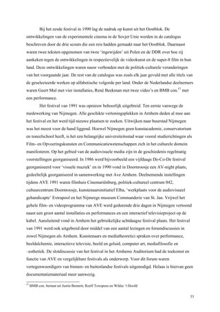 33
Bij het zesde festival in 1990 lag de nadruk op kunst uit het Oostblok. De
ontwikkelingen van de experimentele cinema in de Sovjet Unie werden in de catalogus
beschreven door de drie scouts die een reis hadden gemaakt naar het Oostblok. Daarnaast
waren twee teksten opgenomen van twee ‘ingewijden’ uit Polen en de DDR over hoe zij
aankeken tegen de ontwikkelingen in respectievelijk de videokunst en de super-8 film in hun
land. Deze ontwikkelingen waren nauw verbonden met de politiek-culturele veranderingen
van het voorgaande jaar. De rest van de catalogus was zoals elk jaar gevuld met alle titels van
de geselecteerde werken op alfabetische volgorde per land. Onder de Nederlandse deelnemers
waren Geert Mul met vier installaties, René Beekman met twee video’s en BMB con.57
met
een performance.
Het festival van 1991 was opnieuw behoorlijk uitgebreid. Ten eerste vanwege de
medewerking van Nijmegen. Alle geschikte vertoningsplekken in Arnhem deden al mee aan
het festival en het werd tijd nieuwe plaatsen te zoeken. Uitwijken naar buurstad Nijmegen
was het meest voor de hand liggend. Hoewel Nijmegen geen kunstacademie, conservatorium
en toneelschool heeft, is het een belangrijke universiteitsstad waar vooral studierichtingen als
Film- en Opvoeringskunsten en Communicatiewetenschappen zich in het culturele domein
manifesteren. Op het gebied van de audiovisuele media zijn in de geschiedenis regelmatig
voorstellingen georganiseerd. In 1986 werd bijvoorbeeld een vijfdaags De-Co-De festival
georganiseerd voor ‘visuele muziek’ en in 1990 vond in Doornroosje een AV-night plaats,
gedeeltelijk georganiseerd in samenwerking met Ave Arnhem. Deelnemende instellingen
tijdens AVE 1991 waren filmhuis Cinemariënburg, politiek-cultureel centrum 042,
cultuurcentrum Doornroosje, kunstenaarsinitiatief Elba, ‘werkplaats voor de audiovisueel
gehandicapte’ Extrapool en het Nijmeegs museum Commanderie van St. Jan. Vrijwel het
gehele film- en videoprogramma van AVE werd gedurende drie dagen in Nijmegen vertoond
naast een groot aantal installaties en performances en een interactief televisieproject op de
kabel. Aansluitend vond in Arnhem het gebruikelijke achtdaagse festival plaats. Het festival
van 1991 werd ook uitgebreid door middel van een aantal lezingen en forumdiscussies in
zowel Nijmegen als Arnhem. Kunstenaars en mediatheoretici spraken over performance,
beeldalchemie, interactieve televisie, beeld en geluid, computer art, mediafilosofie en
–esthetiek. De slotdiscussie van het festival in het Arnhems Auditorium had de toekomst en
functie van AVE en vergelijkbare festivals als onderwerp. Voor dit forum waren
vertegenwoordigers van binnen- en buitenlandse festivals uitgenodigd. Helaas is hiervan geen
documentatiemateriaal meer aanwezig.
57
BMB con. bestaat uit Justin Bennett, Roelf Toxopeus en Wikke ‘t Hoofd
 