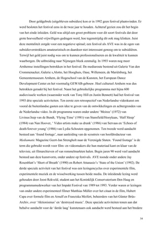 34
Door geldgebrek (uitgebleven subsidies) kon er in 1992 geen festival plaatsvinden. Er
werd besloten het festival eens in de twee jaar te houden. Achteraf gezien zou dit het begin
van het einde inluiden. Geld was altijd een groot probleem voor dit soort festivals dat door
grote hoeveelheid vrijwilligers gedragen werd, hoe tegenstrijdig dit ook mag klinken. Juist
deze mentaliteit zorgde voor een negatieve spiraal; een festival als AVE was in de ogen van
subsidieverstrekkers amateuristisch en daardoor niet interessant genoeg om te subsidiëren.
Terwijl het geld juist nodig was om te kunnen professionaliseren en de kwaliteit te kunnen
waarborgen. De uitbreiding naar Nijmegen bleek eenmalig. In 1993 waren nog meer
Arnhemse instellingen betrokken in het festival. De mediaroute bestond uit Galerie Van den
Crommenacker, Galerie s,Alotto, het Hooghuis, Oase, Willemeen, de Mariënburg, het
Gemeentemuseum Arnhem, de Hogeschool van de Kunsten, het European Dance
Development Center en het voormalig GEWAB-gebouw. Heel cultureel Arnhem was dus
betrokken geraakt bij het festival. Naast het gebruikelijke programma met bijna 600
audiovisuele werken (waaronder werk van Tony Hill en Justin Bennett) had het festival van
1993 drie speciale activiteiten. Ten eerste een retrospectief van Nederlandse videokunst om
vooral de buitenlandse gasten een idee te geven van de ontwikkelingen en achtergronden van
de Nederlandse video. In dit programma waren onder andere ‘Moiree’ (1972) van
Livinus/Jeep van de Bundt, ‘Flying Time’ (1981) van Stansfield/Hooykaas, ‘Half Sleep’
(1984) van Nan Hoover, ‘ Video artists make us drunk’ (1986) van Servaas en ‘Echoes of
death/forever young’ (1986) van Lydia Schouten opgenomen. Ten tweede werd aandacht
besteed aan ‘found footage’, naar aanleiding van de scoutreis van hoofdredacteur van
Mediamatic Magazine Geert-Jan Strengholt naar de Verenigde Staten. ‘Found footage’ is de
term die gebruikt wordt voor film- en videomakers die hun materiaal kant en klaar van de
televisie, uit filmarchieven of van rommelmarkten halen. Begin jaren 90 werd veel aandacht
besteed aan deze kunstvorm, onder andere op festivals. AVE toonde onder andere Jay
Rosenblatt’s ‘Short of Breath’ (1990) en Robert Attanasio’s ‘State of the Union’ (1992). De
derde speciale activiteit van het festival was een lezingencyclus over experimentele film,
experimentele muziek en de wisselwerking tussen beide media. De inleidende lezing werd
gehouden door Joost Rekveld, student aan het Koninklijk Conservatorium Den Haag en
programmamedewerker van het Impakt Festival van 1989 tot 1993. Verder waren er lezingen
van onder andere experimenteel filmer Matthias Müller over het citaat in de film, Hubert
Capa over formele film en Arnulf en Franziska Meifert, beheerders van het Günter Brüs-
Archiv, over ‘Aktionismus’ en ‘destroyed music’. Deze speciale activiteiten tonen aan dat
behalve aandacht voor de ‘derde laag’ kunstenaars ook aandacht werd besteed aan het bredere
 