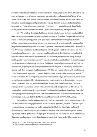 35
perspectief: tendensen binnen de audiovisuele kunst en de geschiedenis ervan. Misschien om
meer volwassen over te komen, maar zoals we gezien hebben besteedde het World Wide
Video Festival ook steeds meer aandacht aan de geschiedenis van de mediakunst, zodat we
misschien kunnen zeggen dat het een tendens was op dit soort festivals. In het buitenland
besteedde het Duitse Europena Media Arts Festival in 1991 aandacht aan de Tsjechische
avant-garde film en toonde het Zwiterse Viper Festival regelmatig retrospectieven.
In 1995 vond op de valreep het laatste festival plaats. Lange tijd was onzeker of het
door zou kunnen gaan door afgewezen subsidieaanvragen. Zowel de Europese Gemeenschap
als de Mondriaanstichting gaven geen geld meer. De Mondriaanstichting zou als reden
hebben kunnen aanvoeren dat ze het niet eens waren met de selectiemethode, waardoor het
programma onsamenhangend zou worden. Algemeen coördinator Ruud Bruinen: ‘Het unieke
van AVE is de scoutmethode. Helaas hechten subsidiegevers steeds meer waarde aan een
kunstinhoudelijk concept voor een tentoonstelling of festival. Dit biedt hun ogenschijnlijk
meer zekerheid, maar aan de andere kant zul je – wanneer je vernieuwend bezig wilt zijn –
toch bepaalde risico’s moeten nemen.’58
Geloof in het belang van het festival, extra bijdragen
van de gemeente Arnhem en de provincie Gelderland en de belangenloze medewerking van
leveranciers, vrijwilligers en deelnemende kunstenaars zorgden er uiteindelijk voor dat het
festival toch door kon gaan. Het bevatte ruim 300 film- en videoproducties, 40 installaties en
25 performances uit meer dan 35 landen. Behalve op de gebruikelijke mediaroute waren
overal in Arnhem AVE-uitingen te zien in de vorm van toevallige gebeurtenissen, interventies
en publieke presentaties. Het interactieve aspect kwam ook terug in demonstaties van een
aantal CD-ROMs door het multimediabedrijf Creative Disk uit Den Bosch en Geert-Jan
Strengholt van Mediamatic. Creative Disk toonde op AVE een primeur: de ARTBOX, een
verzameling van de interactieve programma’s op het gebied van kunst en cultuur. Geert-Jan
Strengholt gaf uitleg over publiceren op het Web (Mediamatic verscheen inmiddels ook op
het Internet) en toonde de CD-ROMs ‘Doors of Perception I’ en ‘VOLVO Airbag’.
In navolging van het videoretrospectief van twee jaar eerder, werd nu een retrospectief
van de Nederlandse film gepresenteerd in het kader van ‘Honderd jaar film’.59
In een vijftal
voordrachten en presentaties van onder andere Ian Kerkhof, Jos Schoffelen en Gerard
Huisman werd vooral ingegaan op de ontwikkeling van verschillende deelaspecten van de
experimentele film gedurende het afgelopen decennium om een stand van zaken op te maken.
Daarnaast werd aandacht besteed aan het experiment in de Nederlandse film van de jaren
58
Nagel, H. ‘AVE 95’ in catalogus Ave 1995, citeert Ruud Bruinen
59
In 1995 werd het honderdjarig bestaan van de film herdacht
 