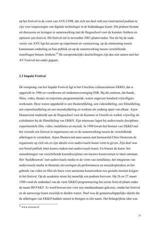 37
op het festival in de vorm van AVE.COM, dat zich ten doel stelt een (inter)actief podium te
zijn voor toepassingen van digitale technologie in de hedendaagse kunst. Dit podium bestaat
uit discussies en lezingen in samenwerking met de Hogeschool voor de kunsten Arnhem en
opnieuw een festival. Dit festival zal in november 2001 plaatsvinden. Net als bij de oude
versie van AVE ligt het accent op experiment en vernieuwing, op de ontmoeting tussen
kunstenaars onderling en hun publiek en op de samenwerking tussen verschillende
instellingen binnen Arnhem.62
De oorspronkelijke doelstellingen zijn dus niet samen met het
AV Festival ten onder gegaan.
2.3 Impakt Festival
De oorsprong van het Impakt Festival ligt in het Utrechtse cultuurcentrum EKKO, dat is
opgericht in 1986 en voortkwam uit studentenvereniging SSR. Bij dit centrum, dat bands,
films, video, theater en exposities programmeerde, waren ongeveer honderd vrijwilligers
werkzaam. Deze waren opgedeeld in een theaterafdeling, een videoafdeling, een filmafdeling,
een expositieafdeling en een muziekafdeling en werkten als zodanig apart van elkaar. Arjon
Dunnewind studeerde aan de Hogeschool voor de Kunsten in Utrecht en werkte vrijwillig als
coördinator bij de filmafdeling van EKKO. Zijn interesses lagen bij audiovisuele disciplines:
experimentele film, video, installaties en muziek. In 1988 kwam het bestuur van EKKO met
het verzoek een festival te organiseren om zo de samenwerking tussen de verschillende
afdelingen te versterken. Arjon Dunnewind nam samen met bestuurslid Chris Oosterom de
organisatie op zich om zo zijn ideeën over audiovisuele kunst vorm te geven. Zijn doel was
een breed publiek laten kennis maken met audiovisuele kunst. En binnen de kunst: het
samenbrengen van verschillende kunstdisciplines om nieuwe kunstvormen te laten ontstaan.
Het ‘beeldhouwen’ met audiovisuele media in de vorm van installaties, het integreren van
audiovisuele media in theatrale uitvoeringen als performances en muziekoptredens en het
gebruik van video en film als basis voor autonome kunstwerken zou gestalte moeten krijgen
in het festival. Op de academie miste hij namelijk een podium hiervoor. Op 26 en 27 maart
1988 vond als onderdeel van de vaste EKKO programmering het eerste festival plaats onder
de naam IM PAKT. Er werd bewust niet voor een standaardnaam gekozen, omdat het festival
en de aanwezige kunst moeilijk te duiden waren. Doel was de gemeenschappelijke ideeën die
de afdelingen van EKKO hadden samen te brengen in één naam. Het belangrijkste idee was
62
www.avecom.nl
 