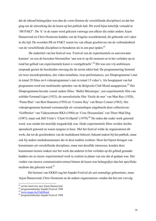 38
dat de inhoud belangrijker was dan de vorm (binnen de verschillende disciplines) en dat het
ging om de uitwerking die de kunst op het publiek had. Dit werd bijna letterlijk vertaald in
‘IM PAKT’. De ‘k’ in de naam werd gekozen vanwege een afkeer die onder andere Arjon
Dunnewind en Chris Oosterom hadden van de Engelse woordentrend; dit gebeurde wel vaker
in die tijd. De woorden IM en PAKT waren los van elkaar geschreven om de verbondenheid
van de verschillende disciplines te benaderen als in een pact (pakt).63
De ondertitel van het festival was ‘Festival van de experimentele en aanverwante
kunsten’ en zou de bezoeker blootstellen ‘aan wat er op dit moment en in het verleden op en
rond het gebied van experimentele kunst is voortgebracht’.64
Dit was een vrij ambitieuze
uitspraak gezien de bescheiden omvang die de eerste editie had. De programmering bestond
uit twee muziekoptredens, één video-installatie, twee performances, zes filmprogramma’s met
in totaal 29 films en 6 videoprogramma’s met in totaal 13 video’s. Als hoogtepunt van het
programma werd een multimedia optreden van de Belgische Club Moral aangeprezen.65
Het
filmprogramma bevatte vooral oudere films: ‘Ballet Mécanique’, een experimentele film van
schilder Fernand Léger (1923), de surrealistische film ‘Etoile de mer’ van Man Ray (1928),
‘Panta Rhei’ van Bert Haanstra (1954) en ‘Cosmic Ray’ van Bruce Conner (1962). Het
videoprogramma bestond voornamelijk uit verzameltapes uitgebracht door collectieven:
‘Golfbreker’ van Videocentrum RKS (1984) en ‘Crux Dissumulata’ van Three Mad Dog
(1987), maar ook Bill Viola’s ‘Chott El-Djerid’ (1979).66
De reden dat ouder werk getoond
werd, was omdat het moeilijk toegankelijk was. Oude experimentele films werden slechts
sporadisch getoond en waren nergens te huur. Met het festival wilde de organisatoren dit
werk, dat tot de geschiedenis van de mediakunst behoort, bekend maken bij het publiek, maar
ook bij andere mediakunstenaars die in deze traditie werkten. Door het bijeen brengen van
kunstenaars uit verschillende disciplines, maar met dezelfde interesses, konden deze
kunstenaars kennis maken met het werk dat anderen in het verleden op dit gebied gemaakt
hadden om zo nieuw experimenteel werk te creëren in plaats van iets dat al gedaan was. Het
vinden van nieuwe communicatievormen binnen de kunst was belangrijker dan het specifieke
medium dat gekozen werd.67
Het bestuur van EKKO zag het Impakt Festival als een eenmalige gebeurtenis, maar
Arjon Dunnewind, Chris Oosterom en de andere organisatoren vonden dat het een vervolg
63
uit het interview met Arjon Dunnewind
64
programmaboekje Impakt Festival 1988
65
www.magic.be/ClubMoral
66
programmaboekje Impakt Festival 1988
 