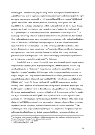 39
moest krijgen. Chris Oosterom ging zich bezig houden met de productie van het festival,
Arjon Dunnewind nam de algemene programmering op zich en voor het muziekgedeelte werd
een aparte programmeur aangesteld: in 1989 was dat Marcel Mertens en vanaf 1990 Roland
Speklé. Aanvullende taken, zoals de publiciteit, werden nog steeds gedaan door EKKO.
Impakt bleef dus onderdeel uitmaken van EKKO. Het tweede festival, dat vijf dagen duurde,
presenteerde zich als een ‘platform voor kunst die op een of andere wijze confronterend
is…Eigenzinnigheid en vernieuwingsdrang tellen zwaarder dan technische perfectie’.68
De
nadruk op vernieuwing betekende niet dat er alleen nieuw werk getoond werd. Zowel in het
film- als het videoprogramma waren retrospectieven opgenomen: onder andere Stan Brakhage
films, Aktions-Filme (verfilmingen van happenings van de Wiener Aktionisten) en een
retrospectief van de ‘new romantics’ (een Britse stroming in de videokunst van de jaren
tachtig). Daarnaast was nieuw werk te zien van Nederlandse filmers en videasten (waaronder
een experimenteel videoclipje van Arjon Dunnewind zelf) en ruim twintig installaties,
performances en muziekoptredens, veelal interdisciplinair (bijvoorbeeld een diaperformance
met live percussie en sampletechnieken van Via Dolorosa).
Vanaf 1991 werd het Impakt Festival (de naam werd inmiddels aan elkaar geschreven)
langzamerhand uitgebreid; naast de programmering in EKKO konden films en video’s op
grootbeeldprojectie in Filmtheater ’t Hoogt bekeken worden. Een aantal films van Marcel
Broodhaers en video’s van Gary Hill behoorden tot het hoogtepunt van het programma van
dat jaar. Een jaar later kreeg Impakt voor het eerst subsidie van de gemeente Utrecht en was
zodoende financieel niet afhankelijk meer van EKKO. Het Festival vond nog wel plaats in
EKKO (en in ’t Hoogt). Nu Impakt onafhankelijk van EKKO was geworden, werd de
Stichting Impakt opgericht. Voorzitter van het stichtingsbestuur was Mieke Bernink (die later
hoofdredactrice van Skrien werd) en de staf bestond uit Arjon Dunnewind en Roland Speklé.
Het bestuur was inhoudelijk niet betrokken bij het festival; de programmering bleef in handen
van Arjon Dunnewind en Roland Speklé. Deze organisatorische veranderingen hadden tot
gevolg dat het Festival een jaar werd overgeslagen. In 1994 vond de zesde editie plaats. In de
plaats van het EKKO programmaboekje was een eigen catalogus gekomen. Hierin presenteert
Impakt zich als een ‘vijfdaagse multimediale manifestatie die jaarlijks plaatsvindt’.69
De
doelstellingen waren nog steeds het samenbrengen van verschillende disciplines die elk een
gelijkwaardige plaats binnen het festival innemen, het bieden van een mogelijkheid tot
67
uit een eerder interview met Arjon Dunnewind dat gehouden werd door studenten van de Universiteit van
Utrecht: Anja Jo-Ann Koring, Femke Krist en André de Jongh
68
programmaboekje Impakt Festival 1989
69
catalogus Impakt Festival 1994
 