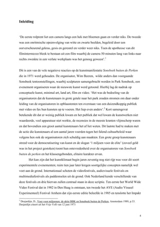 4
Inleiding
‘De eerste rolprent liet een camera langs een hek met bloemen gaan en verder niks. De tweede
was een onritmische opeenvolging van witte en zwarte beelden, begeleid door een
oorverscheurend gekras, gesis en gereutel en verder weer niks. Toen de apotheose van dit
filmintermezzo bleek te bestaan uit een film waarbij de camera 50 minuten lang van links naar
rechts zwenkte in een verlate werkplaats was het genoeg geweest’.1
Dit is een van de vele negatieve reacties op de kunstmanifestatie Sonsbeek buiten de Perken
die in 1971 werd gehouden. De organisator, Wim Beeren, wilde anders dan voorgaande
Sonsbeek tentoonstellingen, waarbij sculpturen samengebracht werden in Park Sonsbeek, een
evenement organiseren waar de nieuwste kunst werd getoond. Hierbij lag de nadruk op
conceptuele kunst, minimal art, land art, film en video. ‘Het was de bedoeling van de
organisatoren dat de kunstenaars in grote getale naar het park zouden stromen om daar onder
leiding van de organisatoren in opblaastenten ten overstaan van een duizendkoppig publiek
met video en fax hun kunsten op te voeren. Het liep even anders’.2
Kort samengevat
betekende dit dat er weinig publiek kwam en het publiek dat wel kwam de kunstwerken niet
waardeerde, veel apparatuur niet werkte, de recensies in de meeste kranten vlijmscherp waren
en dat bovendien een groot aantal kunstenaars het af liet weten. Dit laatste had te maken met
de actie die kunstenaars al een aantal jaren voerden tegen het falend cultuurbeleid waar
volgens hen ook de organisatoren zich schuldig aan maakten. Een grote groep kunstenaars
streed voor de democratisering van kunst en de slogan ‘1 miljoen voor de elite’ (zoveel geld
was in het project gestoken) toont hun ontevredenheid over de organisatoren van Sonsbeek
buiten de perken en het klassengebonden, elitaire karakter ervan.
Het kan zijn dat het kunstklimaat begin jaren zeventig nog niet rijp was voor dit soort
experimentele evenementen; ruim tien jaar later kregen soortgelijke concepten namelijk wel
voet aan de grond. Internationaal schoten de videofestivals, audiovisuele festivals en
multimediafestivals als paddestoelen uit de grond. Ook Nederland kende verschillende van
deze festivals en drie hiervan zullen centraal staan in deze scriptie. Ten eerste het World Wide
Video Festival dat in 1982 in Den Haag is ontstaan, ten tweede het AVE (Audio Visueel
Experimenteel) Festival Arnhem dat zijn eerste editie beleefde in 1985 en tenslotte het Impakt
1
Desjardijn, D., Voer voor miljoenen: de aktie BBK en Sonsbeek buiten de Perken, Amsterdam 1989, p.33.
Desjardijn citeert uit het Vrije Volk van 12 juni 1971
 