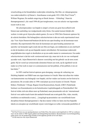 40
wisselwerking en het benadrukken wederzijdse stimulering. Het film- en videoprogramma
was onderverdeeld in vijf thema’s: Amerikaanse avant-garde 1921-1944, Pixel Vision70
,
William Wegman, De mediale omgeving en Derek Jarman – ‘Glitterbug’. Naast de
themaprogramma’s, die vanaf 1994 elk jaar terugkwamen, was een selectie van ingezonden
recent werk te zien.
De selectieprocedure van Impakt is simpel: er komt een grote hoeveelheid werk
binnen naar aanleiding van rondgestuurde entry-forms. Een aantal mensen bekijkt alle
werken: in ieder geval Arjon plus enkele gasten. Zo was in 1994 Chris Oosterom opnieuw bij
de selectie betrokken. Het belangrijkste selectiecriterium is dat een werk experimenteel moet
zijn. Voor Arjon Dunnewind betekent dit dat het een open houding van de kunstenaar moet
uitstralen. Bij experimentele film moet de kunstenaar een open houding aannemen ten
opzichte van bestaande regels (zoals dat een film een begin, een middenstuk en een eind heeft
en dat de karakters zich op een bepaalde manier ontwikkelen). De kunstenaar onderzoekt
mogelijkheden deze regels te doorbreken en op een ander manier te communiceren. Een ander
selectiecriterium is dat het werk vernieuwend moet zijn, maar niet in de zin van voorlopend
op ander werk. Arjon Dunnewind is daarom voorzichtig met het gebruik van de term avant-
garde. Hij let vooral op vernieuwende elementen binnen een werk, op de eigenheid van de
maker en of het werk in staat is te communiceren met het publiek, of het publiek er iets uit
kan halen.71
In 1995 vond het festival opnieuw geen doorgang, vanwege de verhuizing van
Stichting Impkakt van EKKO naar een eigen kantoor in Utrecht. Maar niet alleen het vinden
van kantoorruimte was belangrijk voor Impakt, ook het vinden van locaties om het festival te
presenteren. De zevende editie in 1996 vond plaats op zeven locaties in Utrecht: Theater
Kikker, Filmtheater ’t Hoogt, Begane Grond Kunstcentrum, Kazah, LOKV (Nederlands
Instituut voor Kunsteducatie) en de buitenlocaties Lepelenburgpark en Pieterskerkhof. Het
festival richtte zich niet alleen meer op Nederland, maar presenteerde zich als ‘internationaal
festival voor audiovisuele kunst dat aandacht besteedt aan avant-garde film, video, muziek,
installaties en multimedia events […] toegelegd op presentaties van verschillende kunst
disciplines binnen themaprogramma’s. Op deze manier willen we laten zien hoe bepaalde
ideeën en concepten op verschillende wijzen vorm krijgen en welke verrassende parallellen of
70
De Pixel Vision was een speelgoedcamera van Fisher Price. De camera werd uitgebracht in 1987 en verdween
weer van de markt in 1989 wegens gebrek aan belangstelling bij kinderen. Bij kunstenaars was de belangstelling
echter groot voor de grofkorrelige beelden en het apparaat groeide uit tot cult object.
71
Uit het interview met Arjon Dunnewind
 