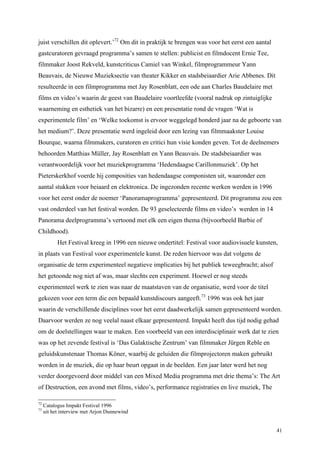 41
juist verschillen dit oplevert.’72
Om dit in praktijk te brengen was voor het eerst een aantal
gastcuratoren gevraagd programma’s samen te stellen: publicist en filmdocent Ernie Tee,
filmmaker Joost Rekveld, kunstcriticus Camiel van Winkel, filmprogrammeur Yann
Beauvais, de Nieuwe Muzieksectie van theater Kikker en stadsbeiaardier Arie Abbenes. Dit
resulteerde in een filmprogramma met Jay Rosenblatt, een ode aan Charles Baudelaire met
films en video’s waarin de geest van Baudelaire voortleefde (vooral nadruk op zintuiglijke
waarneming en esthetiek van het bizarre) en een presentatie rond de vragen ‘Wat is
experimentele film’ en ‘Welke toekomst is ervoor weggelegd honderd jaar na de geboorte van
het medium?’. Deze presentatie werd ingeleid door een lezing van filmmaakster Louise
Bourque, waarna filmmakers, curatoren en critici hun visie konden geven. Tot de deelnemers
behoorden Matthias Müller, Jay Rosenblatt en Yann Beauvais. De stadsbeiaardier was
verantwoordelijk voor het muziekprogramma ‘Hedendaagse Carillonmuziek’. Op het
Pieterskerkhof voerde hij composities van hedendaagse componisten uit, waaronder een
aantal stukken voor beiaard en elektronica. De ingezonden recente werken werden in 1996
voor het eerst onder de noemer ‘Panoramaprogramma’ gepresenteerd. Dit programma zou een
vast onderdeel van het festival worden. De 93 geselecteerde films en video’s werden in 14
Panorama deelprogramma’s vertoond met elk een eigen thema (bijvoorbeeld Barbie of
Childhood).
Het Festival kreeg in 1996 een nieuwe ondertitel: Festival voor audiovisuele kunsten,
in plaats van Festival voor experimentele kunst. De reden hiervoor was dat volgens de
organisatie de term experimenteel negatieve implicaties bij het publiek teweegbracht; alsof
het getoonde nog niet af was, maar slechts een experiment. Hoewel er nog steeds
experimenteel werk te zien was naar de maatstaven van de organisatie, werd voor de titel
gekozen voor een term die een bepaald kunstdiscours aangeeft.73
1996 was ook het jaar
waarin de verschillende disciplines voor het eerst daadwerkelijk samen gepresenteerd worden.
Daarvoor werden ze nog veelal naast elkaar gepresenteerd. Impakt heeft dus tijd nodig gehad
om de doelstellingen waar te maken. Een voorbeeld van een interdisciplinair werk dat te zien
was op het zevende festival is ‘Das Galaktische Zentrum’ van filmmaker Jürgen Reble en
geluidskunstenaar Thomas Köner, waarbij de geluiden die filmprojectoren maken gebruikt
worden in de muziek, die op haar beurt opgaat in de beelden. Een jaar later werd het nog
verder doorgevoerd door middel van een Mixed Media programma met drie thema’s: The Art
of Destruction, een avond met films, video’s, performance registraties en live muziek, The
72
Catalogus Impakt Festival 1996
73
uit het interview met Arjon Dunnewind
 