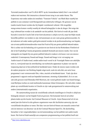 43
Terwindt (medewerker van P.A.R.K 4DTV op de Amsterdamse kabel) foto’s van zichzelf
maken met toeristen. Het interactieve element kwam terug in een ander thema: The
Experience met onder andere de installatie ‘Transient Vehicle’ van Mark Bain waarbij het
publiek in een container werd blootgesteld aan elektrische trillingen. De grenzen van de
(audiovisuele) kunst worden dus bij Impakt voortdurend verkend. Alle mogelijke
mengvormen komen voorbij waarbij de inhoud belangrijker is dan de drager. Het enige dat
nog verbeterd kan worden is de aandacht van het publiek. Het festival wordt elk jaar druk
bezocht (vooral de Couch.Club in het festivalcentrum is altijd overvol), maar het blijkt steeds
hetzelfde publiek van insiders te zijn: de kunstenaars en een vaste groep geïnteresseerden. In
de toekomst zal onder andere geld geïnvesteerd worden in de professionalisering van Impakt;
een ervaren publiciteitsmedewerker moet het Festival bij een groter publiek bekend maken.
Het is echter niet de bedoeling uit te groeien tot een festival als het Rotterdams Filmfestival
dat in het Exploding Cinema programma aandacht besteedt aan nieuwe media. Een van de
strategieën om Impakt bij een groter publiek bekend te maken is de keuze voor een nieuwe
ondertitel: Contemporary Sound and Image. Sound and Image is ter vervanging van
Audiovisueel of Audiovisual, omdat audiovisual vooral in de Verenigde Staten een zakelijke
term is, verwijzend naar de ontwikkeling van technische apparatuur in plaats van naar de
toepassing daarvan in bijvoorbeeld de beeldende kunst. Onder de nieuwe naam worden ook
de andere projecten van Stichting Impakt uitgevoerd, zoals de sub.club, een serie losse
programma’s met vernieuwende film, video, muziek en beeldende kunst. Vaak zijn deze
programma’s opgezet rond een bepaalde kunstenaar, stroming of platenlabel. Zo is er een
sub.club geweest rond filmmaker Bill Morrison, die vooral gebruik maakt van found footage,
rond Berlijnse techno en rond multimedia kunstenaar Johan Grimonprez. De sub.clubs vinden
plaats op verschillende locaties in Utrecht en zijn vaak georganiseerd in samenwerking met
andere (internationale) organisaties.
De samenwerking tussen de verschillende culturele instellingen in Utrecht is altijd een
belangrijk element van het Impakt Festival geweest. Het komende festival zal echter
plaatsvinden op één locatie: het Centraal Museum in Utrecht. Arjon Dunnewind wil al een
aantal jaar één festival in één gebouw organiseren waar alle faciliteiten aanwezig zijn om
verschillende disciplines te tonen. Het idee van een festival binnen een museale context had
ook de interesse van directeur van de het Centraal Museum Sjarel Ex. De doelstelling
hierachter is het vergemakkelijken van de kennismaking van het publiek met audiovisuele
kunst. Het festival biedt namelijk een compactere programmering en het publiek hoeft niet
79
http://www.videolisboa.com
 