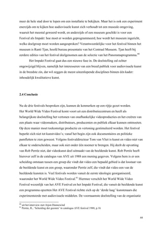 44
meer de hele stad door te lopen om een installatie te bekijken. Maar het is ook een experiment
enerzijds om te kijken hoe audiovisuele kunst zich verhoudt tot een museale omgeving,
waaruit het meestal geweerd wordt, en anderzijds of een museum geschikt is voor een
Festival als Impakt: hoe moet er worden geprogrammeerd, hoe wordt het museum ingericht,
welke doelgroep moet worden aangesproken? Verantwoordelijke voor het festival binnen het
museum is Ranti Tjan, hoofd bureau presentatie van het Centraal Musuem. Tjan heeft bij
eerdere edities van het festival deelgenomen aan de selectie van het Panoramaprogramma.80
Het Impakt Festival gaat dus een nieuwe fase in. De doelstelling zal echter
ongewijzigd blijven, namelijk het interesseren van een breed publiek voor audiovisuele kunst
in de breedste zin, dat wil zeggen de meest uiteenlopende disciplines binnen één kader:
inhoudelijk kwalitatieve kunst.
2.4 Conclusie
Nu de drie festivals besproken zijn, kunnen de kenmerken op een rijtje gezet worden.
Het World Wide Video Festival komt voort uit een distributiecentrum en heeft als
belangrijkste doelstelling het vertonen van onafhankelijke videoproducties en het creëren van
een plaats waar videomakers, distributeurs, producenten en publiek elkaar kunnen ontmoeten.
Op deze manier moet toekomstige productie en vertoning gestimuleerd worden. Het festival
beperkt zich niet tot kunstvideo’s; vanaf het begin zijn ook documentaires en politieke
pamfletten te zien geweest. Volgens festivaldirecteur Tom van Vliet is kunst en video niet van
elkaar te onderscheiden, maar ook niet onder één noemer te brengen. Hij deelt de opvatting
van Rob Perrée niet, dat videokunst deel uitmaakt van de beeldende kunst. Rob Perrée heeft
hierover zelf in de catalogus van AVE uit 1988 een mening gegeven. Volgens hem is er een
scheiding ontstaan tussen een groep die vindt dat video een bepaald gebied is dat losstaat van
de beeldende kunst en een groep, waaronder Perrée zelf, die vindt dat video een van de
beeldende kunsten is. Veel festivals worden vanuit de eerste ideologie georganiseerd,
waaronder het World Wide Video Festival.81
Hiermee verschilt het World Wide Video
Festival wezenlijk van het AVE Festival en het Impakt Festival, die vanuit de beeldende kunst
een programma opzetten Het AVE Festival richtte zich op de ‘derde laag’ kunstenaars die
experimenteerde met audiovisuele middelen. De voornaamste doelstelling van de organisatie
80
uit het interview met Arjon Dunnewind
81
Perrée, R., ‘Scheiding der geesten’ in catalogus AVE festival 1988, p.16
 