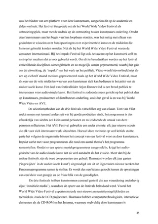 45
was het bieden van een platform voor deze kunstenaars, aangezien dit op de academie en
elders ontbrak. Het festival fungeerde net als het World Wide Video Festival als
ontmoetingsplek, maar met de nadruk op de ontmoeting tussen kunstenaars onderling. Omdat
deze kunstenaars aan het begin van hun loopbaan stonden, was het nuttig met elkaar van
gedachten te wisselen over hun opvattingen over experimentele kunst en de middelen die
hiervoor gebruikt konden worden. Net als bij het World Wide Video Festival waren de
contacten internationaal. Bij het Impakt Festival ligt ook het accent op het kunstwerk zelf en
niet op het medium dat ervoor gebruikt wordt. Om dit te benadrukken worden op het festival
verschillende disciplines samengebracht en zo mogelijk samen gepresenteerd, waarbij het gaat
om de uitwerking, de ‘impakt’ van het werk op het publiek. Video wordt bijvoorbeeld niet als
een op zichzelf staand medium gepresenteerd zoals op het World Wide Video Festival, maar
als een van de vele middelen waarvan een kunstenaar zich kan bedienen in het palet van de
audiovisuele kunst. Het doel van festivalleider Arjon Dunnewind is een breed publiek te
interesseren voor audiovisuele kunst. Het festival is zodoende meer gericht op het publiek dan
op kunstenaars, producenten of distributeurs onderling, zoals het geval is en was bij World
Wide Video en AVE.
De selectiemethoden van de drie festivals verschillen erg van elkaar. Tom van Vliet
zoekt samen met iemand anders uit wat híj goede producties vindt; het programma is dus
afhankelijk van slechts een klein aantal personen en zal zodoende de smaak van deze
personen reflecteren. Het AVE Festival gebruikte een ander uiterste: elk jaar nieuwe scouts
die elk voor zich interessant werk uitzochten. Hoewel deze methode op veel kritiek stuitte,
paste het volgens de organisatie binnen het concept van een festival voor en door kunstenaars.
Impakt werkt met vaste programmeurs die rond een aantal thema’s het programma
samenstellen. Omdat er een aparte muziekprogrammeur aangesteld is, krijgt het audio-
gedeelte van de audiovisuele kunst net zo veel aandacht als het visuele. Meer dan bij de
andere festivals zijn de twee componenten een geheel. Daarnaast worden elk jaar gasten
(‘ingewijden’ in de audiovisuele kunst’) uitgenodigd om uit de ingezonden nieuwe werken het
Panoramaprogramma samen te stellen. Er wordt dus een balans gezocht tussen de opvattingen
van een klein vast groepje en de frisse blik van de genodigden.
De drie festivals hebben kunstvormen centraal gesteld die aan verandering onderhevig
zijn (‘instabiele media’), waardoor de opzet van de festivals beïnvloed werd. Vooral het
World Wide Video Festival experimenteerde met nieuwe presentatiemogelijkheden en
technieken, zoals de LCD projectoren. Daarnaast hebben computertechnologieën, interactieve
elementen als de CD-ROM en het Internet, waarmee veelvuldig door kunstenaars is
 