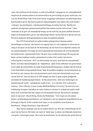 49
video. Het probleem bij dit medium, is zoals in hoofdstuk 1 aangegeven, de verkoopbaarheid.
Aangezien de commercialiteit in de kunstwereld in de jaren tachtig een grote vlucht nam, was
voor het World Wide Video Festival de functie weggelegd videomakers een plek binnen deze
kunstwereld te geven. Het festival gold als ontmoetingsplek waar makers hun werk konden
‘verkopen’ aan distributeurs, video(kunst)instellingen en andere festivals. Daarbij was
aandacht van algemeen geïnteresseerd publiek (dat toenam toen het festival naar ’t Spui
verhuisde) en de pers van noodzakelijk belang om het werk bij een groter publiek bekend te
maken en bestaansrecht te geven. Een bijkomstige functie van het festival is dat het ook niet-
Westerse producties heeft gestimuleerd en onder de aandacht gebracht.
Het AVE Festival heeft een geheel andere achtergrond en daarmee andere
doelstellingen en functies. Het festival was opgezet door en voor studenten en dit kwam tot
uiting in de opzet van het festival. De doelstelling van het festival was altijd het creëren van
een ontmoetingsplek voor jonge net (niet) afgestudeerde kunstenaars die zich bezighielden
met audiovisuele, experimentele kunst. Op deze wijze zouden kunstenaars die nog aan het
begin van hun loopbaan stonden, gestimuleerd worden in het werken met nieuwe
technologieën in hun kunst. AVE was kleinschalig van opzet, maar had een internationaal
bereik. Juist deze kleinschaligheid, de ‘studentikoze’ opzet en het ontbreken van grote namen,
zowel onder de samenstellers als onder de geselecteerde kunstenaars, maakten dat het festival
in het binnenland weinig aandacht kreeg. Maar de jaarlijkse terugkeer van de kunstenaars op
het festival, ook wanneer deze niet geselecteerd waren, tonen het internationale succes aan
van het festival. Toen het festival in 1995 dreigde niet door te gaan wegens geldgebrek,
stroomden de steunbetuigingen binnen: ‘At this present time, when new technologies are
transforming the world – including the world of arts – it is vital that AVE is allowed to
continue.’ (Steve Hawley, Course Leader Sheffield Hallam University) ‘Nu hoef ik in een
willekeurige Europese stad alleen de naam Arnhem te noemen in verband met audiovisuele
kunst en ik word bestormd met vragen over het komende festival. Het festival is duidelijk
uniek in zijn soort’. (Karel Doing, Studio één Rotterdam). ‘Voor Argos en vele andere
binnen- en buitenlandse distributeurs van videokunst is dit een uitgelezen mogelijkheid om op
de hoogte te blijven. In het verleden heeft Argos er vele produkties leren kennen en
distribueren.’ (Jürgen Knockaert, Argos Brussel)85
Deze laatste uitspraak wijst op een andere functie van AVE die verband houdt met de
opzet van het festival. Het tonen van werk de ‘derde laag’ in plaats van klinkende namen kon
voor grote verrassingen zorgen. Het waren de kunstenaars van de toekomst die op het festival
 
