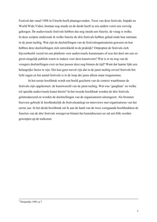 5
Festival dat vanaf 1988 in Utrecht heeft plaatsgevonden. Twee van deze festivals, Impakt en
World Wide Video, bestaan nog steeds en de derde heeft in een andere vorm een vervolg
gekregen. De audiovisuele festivals hebben dus nog steeds een functie; de vraag is welke.
In deze scriptie onderzoek ik welke functie de drie festivals hebben gehad sinds hun ontstaan
in de jaren tachtig. Wat zijn de doelstellingen van de festivalorganisatoren geweest en hoe
hebben deze doelstellingen zich ontwikkeld in de praktijk? Ontpopten de festivals zich
bijvoorbeeld vooral tot een platform voor audiovisuele kunstenaars of was het doel om een zo
groot mogelijk publiek warm te maken voor deze kunstvorm? Wat is er nu nog van de
vroegere doelstellingen over en hoe passen deze nog binnen de tijd? Want dat laatste lijkt een
belangrijke factor te zijn. Het kan geen toeval zijn dat in de jaren tachtig zoveel festivals het
licht zagen en het aantal festivals is in de loop der jaren alleen maar toegenomen.
In het eerste hoofdstuk wordt een beeld geschetst van de context waarbinnen de
festivals zijn opgekomen: de kunstwereld van de jaren tachtig. Wat was ‘gangbaar’ en welke
rol speelde audiovisuele kunst hierin? In het tweede hoofdstuk worden de drie festivals
geïntroduceerd en worden de doelstellingen van de organisatoren uiteengezet. Als bronnen
hiervoor gebruik ik hoofdzakelijk de festivalcatalogi en interviews met organisatoren van het
eerste uur. In het derde hoofdstuk zal ik aan de hand van de twee voorgaande hoofdstukken de
functies van de drie festivals weergeven binnen het kunstdiscours en zal een blik worden
geworpen op de toekomst.
2
Desjardijn 1989, p.7
 