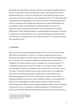 51
Inhoudelijke kunst presenteren die grenzen overstijgt was belangrijker dan publiek hiervoor
trekken. Om deze reden werden in het begin geen ‘toppers’ gepresenteerd. Pas toen deze
doelstelling bereikt was, is het festival zich gaan richten op het publiek. Dit moest niet ten
koste gaan van de inhoud; ‘Impakt is een vrij compromisloos festival’.88
Te allen tijden wordt
vastgehouden aan de uitgangspunten, zelfs wanneer het festival in een museum plaatsvindt.
Slechts de uitstraling wordt veranderd, bijvoorbeeld door een ander publiciteitsbeleid, om
meer publiek te trekken. De doelstelling om een breder publiek te interesseren voor
audiovisuele kunst moet dus nog worden bereikt, in die zin heeft het festival nog geen
publieksfunctie. Of het überhaupt mogelijk is een breder publiek dan het publiek van insiders
te interesseren voor audiovisuele kunst is de vraag. Heiner Holtappels, de huidige directeur
van Montevideo is van mening dat een festival altijd voor kenners is.89
Het zou mooi zijn als
daar verandering in komt.
3.2 Netwerken
Dat het creëren van een ontmoetingsplek belangrijk was en is voor het AVE en het World
Wide Video Festival hebben we nu gezien. Je zou kunnen zeggen dat de twee festivals
hiermee een netwerkfunctie vervullen. Maar het netwerken is niet alleen een bezigheid tijdens
de twee festivals; uit de voorgaande hoofdstukken is gebleken dat het wereldje van de
mediakunst, dat in de jaren tachtig vooral een subcultuur was, uit netwerken bestaat. Ter
voorbereiding van deze scriptie schreef ik een paper over het begrip ‘netwerk’ volgens
socioloog Manuel Castells. In zijn driedelige werk The Information Age: Economy. Society,
and Culture90
beschrijft Castells de nieuwe sociale structuur waarin we ons volgens hem
begeven als de netwerkmaatschappij. Deze sociale structuur is kenmerkend voor de
informatiemaatschappij waarin we leven en beïnvloedt al ons doen en denken. Nieuwe
technologieën hebben ons leven door en door veranderd en hebben ervoor gezorgd dat alle
aspecten van de maatschappij in één groot netwerk met elkaar verbonden zijn. Deze
ontwikkelingen zijn de afgelopen vijfentwintig jaar duidelijk geworden. Castells omschrijft de
term netwerk als een set van onderling verbonden knooppunten. De afstand tussen twee
punten is korter wanneer beide punten knooppunten binnen een netwerk zijn dan wanneer ze
88
uit het interview met Arjon Dunnewind
89
uit het interview met Heiner Holtappels
90
Oxford 1996, 1997, 1998
 