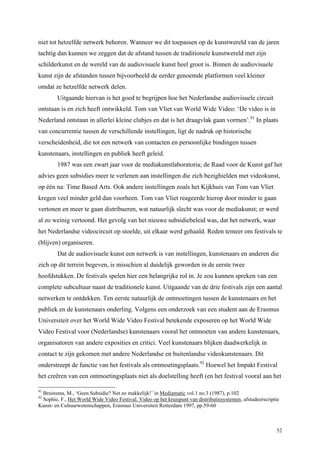 52
niet tot hetzelfde netwerk behoren. Wanneer we dit toepassen op de kunstwereld van de jaren
tachtig dan kunnen we zeggen dat de afstand tussen de traditionele kunstwereld met zijn
schilderkunst en de wereld van de audiovisuele kunst heel groot is. Binnen de audiovisuele
kunst zijn de afstanden tussen bijvoorbeeld de eerder genoemde platformen veel kleiner
omdat ze hetzelfde netwerk delen.
Uitgaande hiervan is het goed te begrijpen hoe het Nederlandse audiovisuele circuit
ontstaan is en zich heeft ontwikkeld. Tom van Vliet van World Wide Video: ‘De video is in
Nederland ontstaan in allerlei kleine clubjes en dat is het draagvlak gaan vormen’.91
In plaats
van concurrentie tussen de verschillende instellingen, ligt de nadruk op historische
verscheidenheid, die tot een netwerk van contacten en persoonlijke bindingen tussen
kunstenaars, instellingen en publiek heeft geleid.
1987 was een zwart jaar voor de mediakunstlaboratoria; de Raad voor de Kunst gaf het
advies geen subsidies meer te verlenen aan instellingen die zich bezighielden met videokunst,
op één na: Time Based Arts. Ook andere instellingen zoals het Kijkhuis van Tom van Vliet
kregen veel minder geld dan voorheen. Tom van Vliet reageerde hierop door minder te gaan
vertonen en meer te gaan distribueren, wat natuurlijk slecht was voor de mediakunst; er werd
al zo weinig vertoond. Het gevolg van het nieuwe subsidiebeleid was, dat het netwerk, waar
het Nederlandse videocircuit op stoelde, uit elkaar werd gehaald. Reden temeer om festivals te
(blijven) organiseren.
Dat de audiovisuele kunst een netwerk is van instellingen, kunstenaars en anderen die
zich op dit terrein begeven, is misschien al duidelijk geworden in de eerste twee
hoofdstukken. De festivals spelen hier een belangrijke rol in. Je zou kunnen spreken van een
complete subcultuur naast de traditionele kunst. Uitgaande van de drie festivals zijn een aantal
netwerken te ontdekken. Ten eerste natuurlijk de ontmoetingen tussen de kunstenaars en het
publiek en de kunstenaars onderling. Volgens een onderzoek van een student aan de Erasmus
Universiteit over het World Wide Video Festival betekende exposeren op het World Wide
Video Festival voor (Nederlandse) kunstenaars vooral het ontmoeten van andere kunstenaars,
organisatoren van andere exposities en critici. Veel kunstenaars blijken daadwerkelijk in
contact te zijn gekomen met andere Nederlandse en buitenlandse videokunstenaars. Dit
onderstreept de functie van het festivals als ontmoetingsplaats.92
Hoewel het Impakt Festival
het creëren van een ontmoetingsplaats niet als doelstelling heeft (en het festival vooral aan het
91
Bruinsma, M., ‘Geen Subsidie? Net zo makkelijk!’ in Mediamatic vol.1 no.3 (1987), p.102
92
Sophie, F., Het World Wide Video Festival. Video op het kruispunt van distributiesystemen, afstudeerscriptie
Kunst- en Cultuurwetenschappen, Erasmus Universiteit Rotterdam 1997, pp.59-60
 