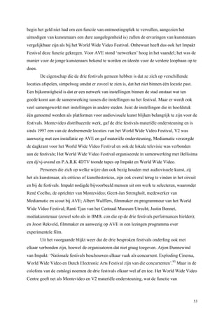 53
begin het geld niet had om een functie van ontmoetingsplek te vervullen, aangezien het
uitnodigen van kunstenaars een dure aangelegenheid is) zullen de ervaringen van kunstenaars
vergelijkbaar zijn als bij het World Wide Video Festival. Onbewust heeft dus ook het Impakt
Festival deze functie gekregen. Voor AVE stond ‘netwerken’ hoog in het vaandel; het was de
manier voor de jonge kunstenaars bekend te worden en ideeën voor de verdere loopbaan op te
doen.
De eigenschap die de drie festivals gemeen hebben is dat ze zich op verschillende
locaties afspelen, simpelweg omdat er zoveel te zien is, dat het niet binnen één locatie past.
Een bijkomstigheid is dat er een netwerk van instellingen binnen de stad onstaat wat ten
goede komt aan de samenwerking tussen die instellingen na het festival. Maar er wordt ook
veel samengewerkt met instellingen in andere steden. Juist de instellingen die in hoofdstuk
één genoemd worden als platformen voor audiovisuele kunst blijken belangrijk te zijn voor de
festivals. Montevideo distribueerde werk, gaf de drie festivals materiële ondersteuning en is
sinds 1997 een van de deelnemende locaties van het World Wide Video Festival, V2 was
aanwezig met een installatie op AVE en gaf materiële ondersteuning, Mediamatic verzorgde
de dagkrant voor het World Wide Video Festival en ook de lokale televisie was verbonden
aan de festivals; Het World Wide Video Festival organiseerde in samenwerking met Bellisima
een dj/vj-avond en P.A.R.K 4DTV toonde tapes op Impakt en World Wide Video.
Personen die zich op welke wijze dan ook bezig houden met audiovisuele kunst, zij
het als kunstenaar, als criticus of kunsthistoricus, zijn ook overal terug te vinden in het circuit
en bij de festivals. Impakt nodigde bijvoorbeeld mensen uit om werk te selecteren, waaronder
René Coelho, de oprichter van Montevideo; Geert-Jan Strengholt, medewerker van
Mediamatic en scout bij AVE; Albert Wulffers, filmmaker en programmeur van het World
Wide Video Festival; Ranti Tjan van het Centraal Museum Utrecht; Justin Bennet,
mediakunstenaar (zowel solo als in BMB. con die op de drie festivals performances hielden);
en Joost Rekveld, filmmaker en aanwezig op AVE in een lezingen programma over
experimentele film.
Uit het voorgaande blijkt weer dat de drie besproken festivals onderling ook met
elkaar verbonden zijn, hoewel de organisatoren dat niet graag toegeven. Arjon Dunnewind
van Impakt: ‘Nationale festivals beschouwen elkaar vaak als concurrent. Exploding Cinema,
World Wide Video en Dutch Electronic Arts Festival zijn van die concurrenten’.93
Maar in de
colofons van de catalogi noemen de drie festivals elkaar wel af en toe. Het World Wide Video
Centre geeft net als Montevideo en V2 materiële ondersteuning, wat de functie van
 