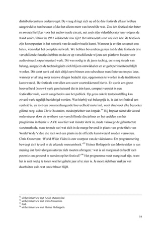 54
distributiecentrum onderstreept. De vraag dringt zich op of de drie festivals elkaar hebben
aangevuld in hun bestaan of dat het alleen meer van hetzelfde was. Zou één festival niet beter
en overzichtelijker voor het audiovisuele circuit, net zoals één videolaboratorium volgens de
Raad voor Cultuur in 1987 voldoende zou zijn? Het antwoord is net als toen nee; de festivals
zijn knooppunten in het netwerk van de audiovisuele kunst. Wanneer je er één tussenuit zou
halen, verandert het complete netwerk. We hebben bovendien gezien dat de drie festivals drie
verschillende functies hebben en dat ze op verschillende wijzen een platform bieden voor
audiovisueel, experimenteel werk. Dit was nodig in de jaren tachtig, en is nog steeds van
belang, aangezien de technologieën zich blijven ontwikkelen en er geëxperimenteerd blijft
worden. Dit soort werk zal zich altijd eerst binnen een subcultuur manifesteren om pas later,
wanneer er al lang weer nieuwe dingen bedacht zijn, opgenomen te worden in de traditionele
kunstwereld. De festivals vervullen een soort voortrekkersrol hierin. Er wordt een grote
hoeveelheid (nieuw) werk geselecteerd die in één keer, compact verpakt in een
festivalformule, wordt aangeboden aan het publiek. Op geen enkele tentoonstelling kan
zoveel werk tegelijk bezichtigd worden. Wat hierbij wel belangrijk is, is dat het festival een
eenheid is, en niet een onsamenhangende hoeveelheid materiaal, want dan loopt elke bezoeker
gillend weg, aldus Chris Oosterom, medeoprichter van Impakt.94
Bij Impakt wordt dit vooral
onderstreept door de synthese van verschillende disciplines en het opdelen van het
programma in thema’s. AVE was hier wat minder sterk in, mede vanwege de gehanteerde
scoutmethode, maar toonde wel wat zich in de marge bevond in plaats van grote titels van
World Wide Video die toch wel een plaats in de officiële kunstwereld zouden veroveren.
Chris Oosterom: ‘World Wide Video is een voorpost van de videokunst. De programmering
beweegt zich teveel in de erkende museumhoek.’95
Heiner Holtappels van Montevideo is van
mening dat festivalorganisatoren zich moeten afvragen: ‘wat is zó marginaal en heeft toch
potentie om getoond te worden op het festival?’96
Het programma moet marginaal zijn, want
het is niet nodig te tonen wat het gehele jaar al te zien is. Je moet zichtbaar maken wat
daarbuiten valt, wat onzichtbaar blijft.
93
uit het interview met Arjon Dunnewind
94
uit het interview met Chris Oosterom
95
ibid.
96
uit het interview met Heiner Holtappels
 