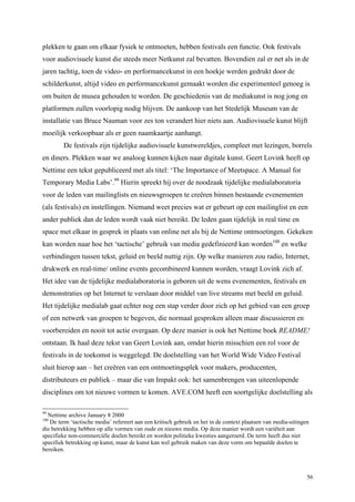 56
plekken te gaan om elkaar fysiek te ontmoeten, hebben festivals een functie. Ook festivals
voor audiovisuele kunst die steeds meer Netkunst zal bevatten. Bovendien zal er net als in de
jaren tachtig, toen de video- en performancekunst in een hoekje werden gedrukt door de
schilderkunst, altijd video en performancekunst gemaakt worden die experimenteel genoeg is
om buiten de musea gehouden te worden. De geschiedenis van de mediakunst is nog jong en
platformen zullen voorlopig nodig blijven. De aankoop van het Stedelijk Museum van de
installatie van Bruce Nauman voor zes ton verandert hier niets aan. Audiovisuele kunst blijft
moeilijk verkoopbaar als er geen naamkaartje aanhangt.
De festivals zijn tijdelijke audiovisuele kunstwereldjes, compleet met lezingen, borrels
en diners. Plekken waar we analoog kunnen kijken naar digitale kunst. Geert Lovink heeft op
Nettime een tekst gepubliceerd met als titel: ‘The Importance of Meetspace. A Manual for
Temporary Media Labs’.99
Hierin spreekt hij over de noodzaak tijdelijke medialaboratoria
voor de leden van mailinglists en nieuwsgroepen te creëren binnen bestaande evenementen
(als festivals) en instellingen. Niemand weet precies wat er gebeurt op een mailinglist en een
ander publiek dan de leden wordt vaak niet bereikt. De leden gaan tijdelijk in real time en
space met elkaar in gesprek in plaats van online net als bij de Nettime ontmoetingen. Gekeken
kan worden naar hoe het ‘tactische’ gebruik van media gedefinieerd kan worden100
en welke
verbindingen tussen tekst, geluid en beeld nuttig zijn. Op welke manieren zou radio, Internet,
drukwerk en real-time/ online events gecombineerd kunnen worden, vraagt Lovink zich af.
Het idee van de tijdelijke medialaboratoria is geboren uit de wens evenementen, festivals en
demonstraties op het Internet te verslaan door middel van live streams met beeld en geluid.
Het tijdelijke medialab gaat echter nog een stap verder door zich op het gebied van een groep
of een netwerk van groepen te begeven, die normaal gesproken alleen maar discussieren en
voorbereiden en nooit tot actie overgaan. Op deze manier is ook het Nettime boek README!
ontstaan. Ik haal deze tekst van Geert Lovink aan, omdat hierin misschien een rol voor de
festivals in de toekomst is weggelegd. De doelstelling van het World Wide Video Festival
sluit hierop aan – het creëren van een ontmoetingsplek voor makers, producenten,
distributeurs en publiek – maar die van Impakt ook: het samenbrengen van uiteenlopende
disciplines om tot nieuwe vormen te komen. AVE.COM heeft een soortgelijke doelstelling als
99
Nettime archive January 8 2000
100
De term ‘tactische media’ refereert aan een kritisch gebruik en het in de context plaatsen van media-uitingen
die betrekking hebben op alle vormen van oude en nieuwe media. Op deze manier wordt een variëteit aan
specifieke non-commerciële doelen bereikt en worden politieke kwesties aangeroerd. De term heeft dus niet
specifiek betrekking op kunst, maar de kunst kan wel gebruik maken van deze vorm om bepaalde doelen te
bereiken.
 