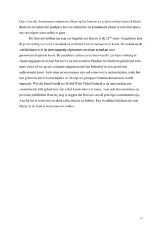 57
Geert Lovink: kunstenaars ontmoeten elkaar op het Internet en creëren online kunst of ideeën
daarvoor en tijdens het jaarlijkse festival ontmoeten de kunstenaars elkaar in real-time/space,
om vervolgens weer online te gaan.
De festivals hebben dus nog wel degelijk een functie in de 21ste
eeuw. Vergeleken met
de jaren tachtig is er veel veranderd en verbeterd voor de audiovisuele kunst. De nadruk op de
schilderkunst is in de jaren negentig afgenomen om plaats te maken voor
grensoverschrijdende kunst. De populaire cultuur en de kunstwereld zijn bijna volledig in
elkaar opgegaan en zo kan het dat we op een avond in Paradiso met beeld en geluid niet eens
meer weten of we op een ordinaire uitgaansavond zijn beland of op een avond met
audiovisuele kunst. Activisten en kunstenaars zijn ook soms niet te onderscheiden, zodat het
kan gebeuren dat in Genua tijdens de G8-top een groep performancekunstenaars wordt
opgepakt. Wat dat betreft heeft het World Wide Video Festival in de jaren tachtig een
vooruitziende blik gehad door niet enkel kunstvideo’s te tonen, maar ook documentaires en
politieke pamfletten. Rest mij nog te zeggen dat festivals vooral gezellige evenementen zijn,
waarbij het er soms niet toe doet welke functie ze hebben. Een installatie bekijken met een
biertje in de hand is weer eens wat anders.
 
