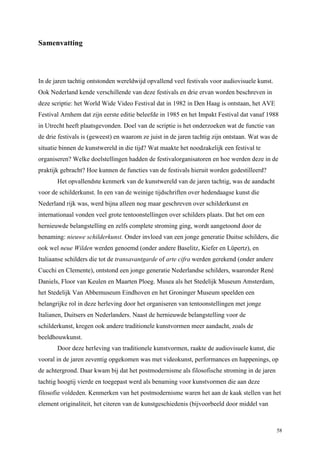 58
Samenvatting
In de jaren tachtig ontstonden wereldwijd opvallend veel festivals voor audiovisuele kunst.
Ook Nederland kende verschillende van deze festivals en drie ervan worden beschreven in
deze scriptie: het World Wide Video Festival dat in 1982 in Den Haag is ontstaan, het AVE
Festival Arnhem dat zijn eerste editie beleefde in 1985 en het Impakt Festival dat vanaf 1988
in Utrecht heeft plaatsgevonden. Doel van de scriptie is het onderzoeken wat de functie van
de drie festivals is (geweest) en waarom ze juist in de jaren tachtig zijn ontstaan. Wat was de
situatie binnen de kunstwereld in die tijd? Wat maakte het noodzakelijk een festival te
organiseren? Welke doelstellingen hadden de festivalorganisatoren en hoe werden deze in de
praktijk gebracht? Hoe kunnen de functies van de festivals hieruit worden gedestilleerd?
Het opvallendste kenmerk van de kunstwereld van de jaren tachtig, was de aandacht
voor de schilderkunst. In een van de weinige tijdschriften over hedendaagse kunst die
Nederland rijk was, werd bijna alleen nog maar geschreven over schilderkunst en
internationaal vonden veel grote tentoonstellingen over schilders plaats. Dat het om een
hernieuwde belangstelling en zelfs complete stroming ging, wordt aangetoond door de
benaming: nieuwe schilderkunst. Onder invloed van een jonge generatie Duitse schilders, die
ook wel neue Wilden werden genoemd (onder andere Baselitz, Kiefer en Lüpertz), en
Italiaanse schilders die tot de transavantgarde of arte cifra werden gerekend (onder andere
Cucchi en Clemente), ontstond een jonge generatie Nederlandse schilders, waaronder René
Daniels, Floor van Keulen en Maarten Ploeg. Musea als het Stedelijk Museum Amsterdam,
het Stedelijk Van Abbemuseum Eindhoven en het Groninger Museum speelden een
belangrijke rol in deze herleving door het organiseren van tentoonstellingen met jonge
Italianen, Duitsers en Nederlanders. Naast de hernieuwde belangstelling voor de
schilderkunst, kregen ook andere traditionele kunstvormen meer aandacht, zoals de
beeldhouwkunst.
Door deze herleving van traditionele kunstvormen, raakte de audiovisuele kunst, die
vooral in de jaren zeventig opgekomen was met videokunst, performances en happenings, op
de achtergrond. Daar kwam bij dat het postmodernisme als filosofische stroming in de jaren
tachtig hoogtij vierde en toegepast werd als benaming voor kunstvormen die aan deze
filosofie voldeden. Kenmerken van het postmodernisme waren het aan de kaak stellen van het
element originaliteit, het citeren van de kunstgeschiedenis (bijvoorbeeld door middel van
 