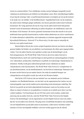 59
ironie) en commercialiteit. Voor schilderijen werden enorme bedragen neergeteld, terwijl
videokunst en performances per definitie onverkoopbaar waren. Deze ontwikkelingen hadden
tot gevolg dat sommige video- en performancekunstenaars overstapten op wat op dat moment
in de mode was: de schilder- of de beeldhouwkunst. Tegelijkertijd kwam van de academies,
die audiovisuele richtingen gingen aanbieden, een nieuwe generatie audiovisueel werkende
kunstenaars. De vorige generatie die aan de wieg van de audiovisuele kunst had gestaan
bestond vooral uit kunstenaars afkomstig uit andere disciplines: de schilderkunst, maar ook
het theater of de literatuur. De nieuwe generatie kunstenaars kwam dus terecht in een op de
traditionele kunst gerichte kunstwereld en zochten andere platformen om zich te manifesteren.
Er werden alternatieve tijdschriften, televisiekanalen en instituten opgericht (respectievelijk
bijvoorbeeld Mediamatic, Rabotnik TV en Montevideo). En dan waren er natuurlijk de
festivals voor audiovisuele kunst.
Hieruit blijkt al dat de drie in deze scriptie besproken festivals een functie met elkaar
gemeen hadden: het bieden van een platform voor kunstenaars die elders geen ingang konden
vinden. Voor de andere functies moet gekeken worden naar de doelstellingen van de
festivalorganisatoren. Het World Wide Video Festival, dat tot de oudere festivals in
Nederland behoort, heeft zich vanaf het begin tot doel gesteld een ontmoetingsplaats te bieden
voor videomakers, producenten, distributeurs en publiek om toekomstige videoproducties te
stimuleren. Hierbij wordt geen onderscheid gemaakt tussen videokunst en andere
videoproducties zoals documentaires. Het World Wide Video Festival is voortgekomen uit
een distributiecentrum, wat de distributiefunctie van het festival onderstreept. Daarnaast wijst
de naam van het festival op een andere functie: het onder de aandacht brengen van
videoproducties uit de gehele wereld, dus ook de niet-Westerse landen.
Ook bij het AVE Festival, dat een initiatief was van studenten aan de Arnhemse
Academie voor Beeldende Kunsten, was het doel van de organisatoren het creëren van een
ontmoetingsplek, maar met de nadruk op de ontmoeting tussen kunstenaars onderling. Het
festival was gericht op net (niet) afgestudeerde kunstenaars waarvoor het nuttig was met
elkaar in contact te komen en van gedachten te wisselen om zo ideeën op te doen voor hun
verdere loopbaan. Veel kunstenaars die op AVE hun eerste werk toonden, zouden later
aanwezig zijn op andere festivals, zoals het World Wide Video Festival en het Impakt
Festival. De doelstellingen van de organisatoren van het Impakt Festival waren iets anders
dan die van de andere twee festivals. Het ging erom verschillende disciplines naar aanleiding
van een bepaald thema op één plek samen te presenteren, zodat nieuwe inzichten zouden
ontstaan over hoe met bepaalde middelen vorm kon worden gegeven aan de inhoud.
 