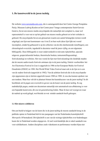 6
1. De kunstwereld in de jaren tachtig
De website www.newmedia-arts.com, die is samengesteld door het Centre George Pompidou
Parijs, Museum Ludwig Keulen en het Centre pour l’image contemporaine Saint-Gervais
Genève, bevat een nieuwe media encyclopedie die natuurlijk niet compleet is, maar wel
representatief is voor wat er op het gebied van nieuwe media gebeurt en in het verleden is
gebeurd. De encyclopedie bevat een glossarium waarin een aantal belangrijke termen wordt
uitgelegd, een lijst met kunstenaars van A tot Z en hun werk (deze lijst lijkt me vooral
incompleet, omdat hij gebaseerd is op de collecties van de drie deelnemende instellingen), een
chronologisch overzicht, ingedeeld in decennia vanaf de jaren vijftig, en een algemene
bibliografie. Deze bibliografie is weer onderverdeeld in relevante tijdschriften, speciale
uitgaven, gespecialiseerde boeken, theoretische boeken, tentoonstellingscatalogi,
festivalcatalogi en websites. Het was vooral de lijst met festivalcatalogi die duidelijk maakte
dat de meeste audiovisuele festivals ontstaan zijn in de jaren tachtig. Enkele voorbeelden: het
Ars Electronica Festival in Linz is opgericht in 1986 en het European Media Art Festival
Osnabrück (EMAF) in 1988. Het World Wide Video Festival staat ook in de lijst en is een
van de oudere festivals (opgericht in 1982). Van de achttien festivals die in de encyclopedie
zijn opgenomen zijn er dertien opgericht tussen 1980 en 1988. Je zou dus kunnen spreken van
een tendens. Maar hoe valt dit te plaatsen binnen het kunstdiscours van de jaren tachtig? In dit
hoofdstuk zal ik pogen een overzicht te geven van de kunst van de jaren tachtig. Ik zeg
nadrukkelijk pogen, omdat een decennium natuurlijk niet automatisch een afbakening is voor
een bepaalde kunstvorm; dit zou tot generalisering leiden. Maar ik kan wel weergeven waar
de nadruk op werd gelegd, wat bloeide en wat minder aandacht heeft gekregen.
1.1 Het nieuwe schilderen
Om een beeld te krijgen van de kunst die in de jaren tachtig de meeste aandacht kreeg in de
publieke opinie in Nederland heb ik tien jaargangen van het Nederlandse kunsttijdschrift
Metropolis M bestudeerd. Dit tijdschrift is een van de weinige tijdschriften over hedendaagse
kunst die in Nederland worden uitgegeven. Al snel werd duidelijk dat er enkel aandacht was
voor schilderkunst. Andere disciplines zoals videokunst en performance werden bijna niet
 