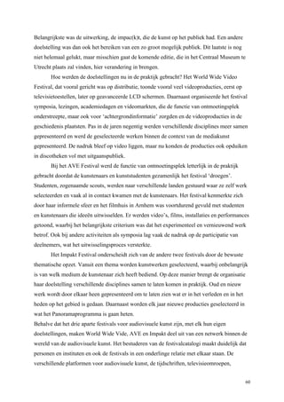 60
Belangrijkste was de uitwerking, de impac(k)t, die de kunst op het publiek had. Een andere
doelstelling was dan ook het bereiken van een zo groot mogelijk publiek. Dit laatste is nog
niet helemaal gelukt, maar misschien gaat de komende editie, die in het Centraal Museum te
Utrecht plaats zal vinden, hier verandering in brengen.
Hoe werden de doelstellingen nu in de praktijk gebracht? Het World Wide Video
Festival, dat vooral gericht was op distributie, toonde vooral veel videoproducties, eerst op
televisietoestellen, later op geavanceerde LCD schermen. Daarnaast organiseerde het festival
symposia, lezingen, academiedagen en videomarkten, die de functie van ontmoetingsplek
onderstreepte, maar ook voor ‘achtergrondinformatie’ zorgden en de videoproducties in de
geschiedenis plaatsten. Pas in de jaren negentig werden verschillende disciplines meer samen
gepresenteerd en werd de geselecteerde werken binnen de context van de mediakunst
gepresenteerd. De nadruk bleef op video liggen, maar nu konden de producties ook opduiken
in discotheken vol met uitgaanspubliek.
Bij het AVE Festival werd de functie van ontmoetingsplek letterlijk in de praktijk
gebracht doordat de kunstenaars en kunststudenten gezamenlijk het festival ‘droegen’.
Studenten, zogenaamde scouts, werden naar verschillende landen gestuurd waar ze zelf werk
selecteerden en vaak al in contact kwamen met de kunstenaars. Het festival kenmerkte zich
door haar informele sfeer en het filmhuis in Arnhem was voortdurend gevuld met studenten
en kunstenaars die ideeën uitwisselden. Er werden video’s, films, installaties en performances
getoond, waarbij het belangrijkste criterium was dat het experimenteel en vernieuwend werk
betrof. Ook bij andere activiteiten als symposia lag vaak de nadruk op de participatie van
deelnemers, wat het uitwisselingsproces versterkte.
Het Impakt Festival onderscheidt zich van de andere twee festivals door de bewuste
thematische opzet. Vanuit een thema worden kunstwerken geselecteerd, waarbij onbelangrijk
is van welk medium de kunstenaar zich heeft bediend. Op deze manier brengt de organisatie
haar doelstelling verschillende disciplines samen te laten komen in praktijk. Oud en nieuw
werk wordt door elkaar heen gepresenteerd om te laten zien wat er in het verleden en in het
heden op het gebied is gedaan. Daarnaast worden elk jaar nieuwe producties geselecteerd in
wat het Panoramaprogramma is gaan heten.
Behalve dat het drie aparte festivals voor audiovisuele kunst zijn, met elk hun eigen
doelstellingen, maken World Wide Vide, AVE en Impakt deel uit van een netwerk binnen de
wereld van de audiovisuele kunst. Het bestuderen van de festivalcatalogi maakt duidelijk dat
personen en instituten en ook de festivals in een onderlinge relatie met elkaar staan. De
verschillende platformen voor audiovisuele kunst, de tijdschriften, televisieomroepen,
 