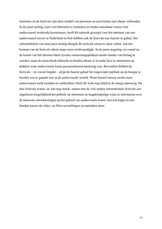 61
instituten en de festivals zijn door middel van personen en activiteiten met elkaar verbonden.
In de jaren tachtig, toen veel alternatieve instituten en media onmisbaar waren voor
audiovisueel werkende kunstenaars, heeft dit netwerk gezorgd voor het ontstaan van een
audiovisueel circuit in Nederland en hier hebben ook de festivals een functie in gehad. Het
subsidiebeleid van eind jaren tachtig dreigde dit netwerk uiteen te laten vallen, wat het
bestaan van de festivals alleen maar meer rechtvaardigde. In de jaren negentig, en vooral na
de komst van het Internet leken fysieke ontmoetingsplekken steeds minder van belang te
worden, maar de mens bleek behoefte te houden elkaar in levende lijve te ontmoeten op
plekken waar audiovisuele kunst geconcentreerd aanwezig was. Bovendien hebben de
festivals – en vooral Impakt – altijd de functie gehad het (ingewijde) publiek op de hoogte te
houden wat er gaande was in de audiovisuele wereld. Want hoewel musea steeds meer
audiovisueel werk toonden en aankochten, bleef dit werk nog altijd in de marge aanwezig. De
drie festivals waren, en zijn nog steeds, samen met de vele andere internationale festivals een
uitgelezen mogelijkheid het publiek op informele en laagdrempelige wijze te informeren over
de nieuwste ontwikkelingen op het gebied van audiovisuele kunst; met een hapje en een
drankje tussen de video- en filmvoorstellingen en optredens door.
 