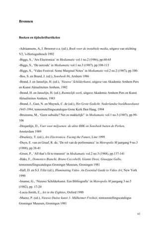 62
Bronnen
Boeken en tijdschriftartikelen
-Adriaansens, A, J. Brouwer e.a. (ed.), Boek voor de instabiele media, uitgave van stichting
V2, 's-Hertogenbosch 1992
-Biggs, S., ‘Ars Electronica’ in Mediamatic vol.1 no.2 (1986), pp.60-65
-Biggs, S., ‘De oercode’ in Mediamatic vol.1 no.3 (1987), pp.108-113
-Biggs, S., ‘Video Festival. Some Marginal Notes’ in Mediamatic vol.2 no.2 (1987), pp.100-
-Bos, S. en Brand, J. (ed.), Sonsbeek 86, Arnhem 1986
-Brand, J. en Janselijn, H. (ed.), ‘Nieuwe’ Schilderkunst, uitgave van Akademie Arnhem Pers
en Kunst Aktualiteiten Arnhem, 1982
-Brand, H. en Janselijn, H. (ed.), Ruimtelijk werk, uitgave Akademie Arnhem Pers en Kunst
Aktualiteiten Arnhem, 1983
-Brand, J., Gast, N. en Muynck, C. de (ed.), Het Grote Gedicht. Nederlandse beeldhouwkunst
1945-1994, tentoonstellingscatalogus Grote Kerk Den Haag, 1994
-Bruinsma, M., ‘Geen subsidie? Net zo makkelijk!’ in Mediamatic vol.1 no.3 (1987), pp.99-
106
-Desjardijn, D., Voer voor miljoenen: de aktie BBK en Sonsbeek buiten de Perken,
Amsterdam 1989
-Druckrey, T. (ed.), Ars Electronica. Facing the Future, Linz 1999
-Duyn, E. van en Graaf, R. de, ‘De rol van de performance’ in Metropolis M jaargang 9 no.3
(1988), pp.38-41
-Groot, P., ‘All that’s fit to transmit’ in Mediamatic vol.2 no.3 (1988), pp.137-141
-Haks, F., Domenico Bianchi, Bruno Ceccobelli, Gianni Dessì, Giuseppe Gallo,
tentoonstellingscatalogus Groninger Museum, Groningen 1981
-Hall, D. en S.J. Fifer (ed.), Illuminating Video. An Essential Guide to Video Art, New York
1990
-Imanse, G., ‘Nieuwe Schilderkunst. Een Bibliografie’ in Metropolis M jaargang 3 no.5
(1982), pp. 17-20
-Lucie-Smith, E., Art in the Eighties, Oxford 1990
-Maenz, P. (ed.), Nieuwe Duitse kunst 1- Mülheimer Freiheit, tentoonstellingscatalogus
Groninger Museum, Groningen 1981
 