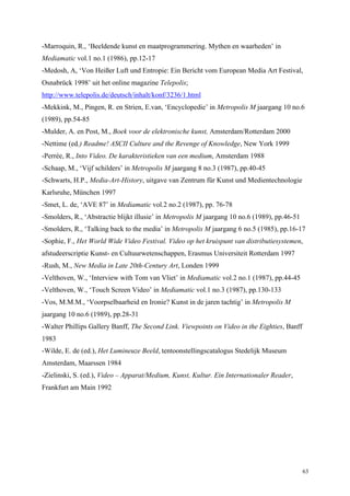 63
-Marroquin, R., ‘Beeldende kunst en maatprogrammering. Mythen en waarheden’ in
Mediamatic vol.1 no.1 (1986), pp.12-17
-Medosh, A, ‘Von Heißer Luft und Entropie: Ein Bericht vom European Media Art Festival,
Osnabrück 1998’ uit het online magazine Telepolis;
http://www.telepolis.de/deutsch/inhalt/konf/3236/1.html
-Mekkink, M., Pingen, R. en Strien, E.van, ‘Encyclopedie’ in Metropolis M jaargang 10 no.6
(1989), pp.54-85
-Mulder, A. en Post, M., Boek voor de elektronische kunst, Amsterdam/Rotterdam 2000
-Nettime (ed.) Readme! ASCII Culture and the Revenge of Knowledge, New York 1999
-Perrée, R., Into Video. De karakteristieken van een medium, Amsterdam 1988
-Schaap, M., ‘Vijf schilders’ in Metropolis M jaargang 8 no.3 (1987), pp.40-45
-Schwarts, H.P., Media-Art-History, uitgave van Zentrum für Kunst und Medientechnologie
Karlsruhe, München 1997
-Smet, L. de, ‘AVE 87’ in Mediamatic vol.2 no.2 (1987), pp. 76-78
-Smolders, R., ‘Abstractie blijkt illusie’ in Metropolis M jaargang 10 no.6 (1989), pp.46-51
-Smolders, R., ‘Talking back to the media’ in Metropolis M jaargang 6 no.5 (1985), pp.16-17
-Sophie, F., Het World Wide Video Festival. Video op het kruispunt van distributiesystemen,
afstudeerscriptie Kunst- en Cultuurwetenschappen, Erasmus Universiteit Rotterdam 1997
-Rush, M., New Media in Late 20th-Century Art, Londen 1999
-Velthoven, W., ‘Interview with Tom van Vliet’ in Mediamatic vol.2 no.1 (1987), pp.44-45
-Velthoven, W., ‘Touch Screen Video’ in Mediamatic vol.1 no.3 (1987), pp.130-133
-Vos, M.M.M., ‘Voorpselbaarheid en Ironie? Kunst in de jaren tachtig’ in Metropolis M
jaargang 10 no.6 (1989), pp.28-31
-Walter Phillips Gallery Banff, The Second Link. Viewpoints on Video in the Eighties, Banff
1983
-Wilde, E. de (ed.), Het Lumineuze Beeld, tentoonstellingscatalogus Stedelijk Museum
Amsterdam, Maarssen 1984
-Zielinski, S. (ed.), Video – Apparat/Medium, Kunst, Kultur. Ein Internationaler Reader,
Frankfurt am Main 1992
 