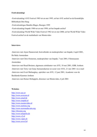 64
Festivalcatalogi
-Festivalcatalogi AVE Festival 1985 tot en met 1995, uit het AVE archief en de Koninklijke
Bibliotheek Den Haag
-Festivalcatalogus Bandits-Mages, Bourges 1995
-Festivalcatalogi Impakt 1988 tot en met 1999, uit het Impakt archief
-Festivalcatalogi World Wide Video Festival 1982 tot en met 2000, uit het World Wide Video
Festival archief en de mediatheek van Montevideo
Interviews
-Interview met Arjon Dunnewind, festivalleider en medeoprichter van Impakt, 4 april 2001,
De Balie Amsterdam
-Interview met Chris Oosterom, medeoprichter van Impakt, 7 mei 2001, Filmmuseum
Amsterdam
-Interview met Ruud Bruinen, algemeen coördinator van AVE, 10 mei 2001, GBK Arnhem
-Interview met Terry van Gurp, bureauredacteur en scout voor AVE, 21 mei 2001 via e-mail
-Interview met Evert Maliangkay, oprichter van AVE, 12 juni 2001, Academie voor de
Beeldende Kunsten Arnhem
-Interview met Heiner Holtappels, directeur van Montevideo, 6 juli 2001
Websites
http://www.aec.at
http://www.avecom.nl
http://www.emaf.de
http://www.impakt.nl
http://www.montevideo.nl
http://www.nettime.org
http://www.newmedia-arts.org
http://rhizome.org
http://www.telepolis.de
http://www.v2.nl
http://www.viper.ch
http://www.wwvf.nl
 