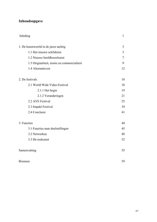 67
Inhoudsopgave
Inleding 1
1. De kunstwereld in de jaren tachtig 3
1.1 Het nieuwe schilderen 3
1.2 Nieuwe beeldhouwkunst 7
1.3 Originaliteit, ironie en commercialiteit 9
1.4 Alternatieven 12
2. De festivals 18
2.1 World Wide Video Festival 18
2.1.1 Het begin 19
2.1.2 Veranderingen 21
2.2 AVE Festival 25
2.3 Impakt Festival 34
2.4 Conclusie 41
3. Functies 44
3.1 Functies naar doelstellingen 45
3.2 Netwerken 48
3.3 De toekomst 52
Samenvatting 55
Bronnen 59
 