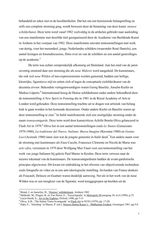 7
behandeld en zeker niet in de hoofdartikelen. Dat het om een hernieuwde belangstelling en
zelfs een complete stroming ging, wordt bewezen door de benaming van deze kunst: nieuwe
schilderkunst. Deze term werd vanaf 1982 veelvuldig in de artikelen gebruikt naar aanleiding
van een manifestatie met dezelfde titel georganiseerd door de Academie van Beeldende Kunst
in Arnhem in het voorjaar van 1982. Deze manifestatie omvatte tentoonstellingen met werk
van dertig, voor het merendeel, jonge, Nederlandse schilders (waaronder René Daniels), een
aantal lezingen en forumdiscussies, films over en van de schilders en een aantal gastcolleges
op de academie.3
De term was echter oorspronkelijk afkomstig uit Duitsland. Aan het eind van de jaren
zeventig ontstond daar een stroming die als neue Malerei werd aangeduid. De kunstenaars,
die ook wel neue Wilden of neo-expressionisten werden genoemd, hadden een heftige,
kleurrijke, figuratieve stijl en zetten zich af tegen de conceptuele (schilder)kunst van de
decennia ervoor. Bekendste vertegenwoordigers waren Georg Baselitz, Anselm Kiefer en
Markus Lüpertz.4
Internationaal kreeg de Duitse schilderkunst onder andere bekendheid door
de tentoonstelling A New Spirit in Painting die in 1981 in de Royal Academy of Arts te
Londen werd gehouden. Deze tentoonstelling trachtte uit te dragen wat artistiek van belang
leek te gaan worden in het komende decennium. Onder andere Kiefer en Baselitz waren op
deze tentoonstelling te zien.5
In Italië manifesteerde zich een soortgelijke stroming onder de
naam transavantgarde. Deze term werd door kunstcriticus Achille Bonita Oliva gelanceerd in
Flash Art in 1979.6
Oliva liet in een aantal tentoonstellingen zoals Le Stanze (Genazzano
1979-1980), La tradizione del Nuovo; Italiana: Buova Imagine (Ravenna 1980) en Genius
Loci (Acireale 1980) laten zien wat de jongste generatie in Italië deed.7
Een andere naam voor
de stroming met kunstenaars als Enzo Cucchi, Francesco Clemente en Nicolá de Maria was
arte cifra, verzonnen in 1979 door Wolfgang Max Faust voor een tentoonstelling van het
werk van jonge Italianen bij galerie Paul Maenz in Keulen. Deze term verwees naar de
nieuwe tekentaal van de kunstenaars. De transavantgardisten hadden de avant-gardistische
principes afgezworen. Dit kwam tot uitdrukking in het afweren van objectiverende technieken
zoals fotografie en video en in een anti-ideologische instelling. Invloeden van Franse denkers
als Foucault, Deleuze en Guattari waren duidelijk aanwezig. Net als in het werk van de neue
Wilden was er een terugkeer van de figuratie, werd teruggegrepen op beelden uit de
3
Brand, J. en Janselijn, H., ‘Nieuwe’ schilderkunst, Arnhem 1982
4
Mekkink, M., Pingen, R. en Van Strien, E., ‘Encyclopedie’ in Metropolis M jaargang 10, nr.6 (1989), p.72
5
Lucie-Smith, E., Art in the Eighties, Oxford, 1990, pp.7-13
6
Oliva, A.B., ‘The Italian Trans-Avantgarde’ in Flash Art nr.92/93 (1979), pp. 17-20
7
Haks, F., ‘Inleiding’ in Maenz, P. (ed.), Nieuwe Duitse Kunst 1 – Mülheimer Freiheit, Groningen 1981, pp.5-8
 