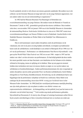 9
Cucchi aandacht, terwijl er zich alweer een nieuwe generatie aandiende. Bovendien was in de
collectie van het Groniner Museum al enige tijd werk van de jonge Italianen opgenomen, wat
een andere reden was om een tentoonstelling te organiseren.12
In 1982 had het Museum Boymans-Van Beuningen in Rotterdam een
overzichtstentoonstelling van jonge Duitsers. Bovendien waren de Biënnale in Venetië en
Documenta 7, beide in 1982, grotendeels gewijd aan het nieuwe schilderen. Deze tendens
zette door; van november 1983 tot januari 1984 was in het Stedelijk Museum in Amsterdam
de tentoonstelling Moderne Nederlandse Schilderkunst te zien en in 1986/1987 waren twee
overzichtstentoonstellingen van Nieuwe Wilden te zien in Nederland: Anselm Kiefer in het
Stedelijk Museum Amsterdam en Walter Dahn in het Stedelijk Van Abbemuseum in
Eindhoven.
Dat er ook kunstenaars vanuit andere disciplines zoals de performance en de
videokunst, die zich in de jaren zeventig hadden ontwikkeld, overstapten op traditioneler
kunst zoals de schilderkunst, wordt duidelijk in een artikel in Metropolis M uit 1988 over ‘de
rol van de performance’. Performance- en videokunstenares Nan Hoover bijvoorbeeld - vaste
gast op het World Wide Video Festival van 1982 tot en met 1986 - stopte in 1987 met het
maken van video’s en het uitvoeren van performances. Ze had altijd gedacht dat deze media
het meest geschikt waren om haar fascinatie voor dualiteiten als het lichaam en de schaduw,
stilstand en beweging, massa en splijting uit te drukken. Maar op een gegeven moment
leidden deze technieken niet meer tot nieuwe ideeën en stapte ze over op het maken van
schilderijen en houtskooltekeningen. Andere performancekunstenaars die zijn overgestapt op
andere disciplines zijn de eerder genoemde Floor van Keulen (schilderkunst), Gerrit Dekker
(fotografie) en Tom Puckey (beeldhouwkunst). De herleving van de schilderkunst had er aan
bijgedragen dat de performance schijnbaar uit beeld was verdwenen. Harry Ruhé in de
catalogus bij de tentoonstelling Amsterdam 60/80: twintig jaar beeldende kunst in het
Musuem Fodor Amsterdam: ‘In 1980 [leek] het verschijnsel performance tamelijk plotseling
aan zijn einde gekomen te zijn om plaats te maken voor allerlei vormen van
expressionistische schilderkunst…de belangstelling van het publiek [was] aan het tanen en de
tolerantie van de kritiek liep terug’.13
Toch werden nog steeds performances gehouden,
bijvoorbeeld op Documenta 8. Je moet je dus afvragen of sommige kunstenaars achter bleven
bij de actuele ontwikkelingen of dat er misschien helemaal niet zo resoluut een einde aan
12
Haks, F., Domenico Bianchi, Bruno Ceccobelli, Gianni Dessì, Giuseppe Gallo, Groningen 1981, pp.9-10
13
Ruhé, H., ‘Acties en performances in Amsterdam. Een overzicht van 20 jaar branche-vervaging’ in
Amsterdam 60/80: twintig jaar beeldende kunst, Amsterdam 1982
 