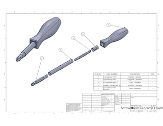 ITEM NO. PART NUMBER DESCRIPTION QTY.
1 Screwdriver Part 1 Handle - Rubber 1
2 Screwdriver Part Large Bit - Stainless 1
3 SCrewdriver part 4 "Cup" - Stainless 1
4 Smaller Screwdriver Bit Small Bit - Stainless 1
5 Screwdriver Part
Revised Tube - Stainless 1
SIZE REV
WEIGHT:SCALE: 1:5
UNLESS OTHERWISE SPECIFIED:
SHEET 1 OF 1
Screwdriver Grapics Drawin
D
C
B
AA
B
C
D
12345678
8 7
DWG. NO.
NAME
TITLE:
DATE
B
COMMENTS:
NEXT ASSY USED ON
APPLICATION
DRAWING IS THE SOLE PROPERTY OF
<INSERT COMPANY NAME HERE> IS
WITHOUT THE WRITTEN PERMISSION OF
Q.A.
PROPRIETARY AND CONFIDENTIAL
MFG APPR.
<INSERT COMPANY NAME HERE>. ANY
ENG APPR.
PROHIBITED.
CHECKED
6
DRAWN
REPRODUCTION IN PART OR AS A WHOLE
5 4 3 2 1
THE INFORMATION CONTAINED IN THIS
THREE PLACE DECIMAL
TOLERANCING PER:
MATERIAL
FINISH
DIMENSIONS ARE IN INCHES
TOLERANCES:
FRACTIONAL
ANGULAR: MACH BEND
TWO PLACE DECIMAL
INTERPRET GEOMETRIC
DO NOT SCALE DRAWING
5
4
3
1
2